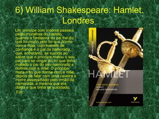 6) William Shakespeare: Hamlet.
            Londres
Um príncipe com insônia passeia
pelas muralhas do castelo,
quando o fantasma do pai lhe diz
que foi morto pelo tio que dorme
com a mãe, cujo homem de
confiança é o pai da namorada,
que, entretanto, se suicida ao
saber que o príncipe matou o seu
pai para se vingar do tio que tinha
matado o pai do seu namorado e
dormia com a mãe. O príncipe
mata o tio que dorme com a mãe,
depois de falar com uma caveira e
morre assassinado pelo irmão da
namorada, a mesma que era
doida e que tinha se suicidado.
Fim.
 