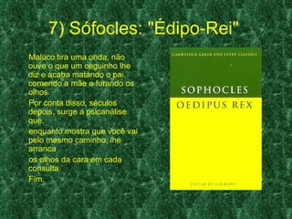 7) Sófocles: "Édipo-Rei"
Maluco tira uma onda, não
ouve o que um ceguinho lhe
diz e acaba matando o pai,
comendo a mãe e furando os
olhos.
Por conta disso, séculos
depois, surge a psicanálise
que,
enquanto mostra que você vai
pelo mesmo caminho, lhe
arranca
os olhos da cara em cada
consulta.
Fim.
 