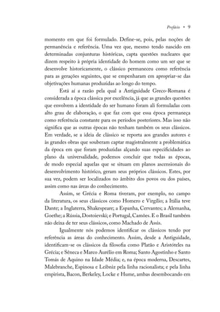 Prefácio • 9
momento em que foi formulado. Define-se, pois, pelas noções de
permanência e referência. Uma vez que, mesmo tendo nascido em
determinadas conjunturas históricas, capta questões nucleares que
dizem respeito à própria identidade do homem como um ser que se
desenvolve historicamente, o clássico permaneceu como referência
para as gerações seguintes, que se empenharam em apropriar-se das
objetivações humanas produzidas ao longo do tempo.
Está aí a razão pela qual a Antiguidade Greco-Romana é
considerada a época clássica por excelência, já que as grandes questões
que envolvem a identidade do ser humano foram ali formuladas com
alto grau de elaboração, o que faz com que essa época permaneça
como referência constante para os períodos posteriores. Mas isso não
significa que as outras épocas não tenham também os seus clássicos.
Em verdade, se a ideia de clássico se reporta aos grandes autores e
às grandes obras que souberam captar magistralmente a problemática
da época em que foram produzidas alçando suas especificidades ao
plano da universalidade, podemos concluir que todas as épocas,
de modo especial aquelas que se situam em planos ascensionais do
desenvolvimento histórico, geram seus próprios clássicos. Estes, por
sua vez, podem ser localizados no âmbito dos povos ou dos países,
assim como nas áreas do conhecimento.
Assim, se Grécia e Roma tiveram, por exemplo, no campo
da literatura, os seus clássicos como Homero e Virgílio; a Itália teve
Dante; a Inglaterra, Shakespeare; a Espanha, Cervantes; a Alemanha,
Goethe; a Rússia,Dostoievski; e Portugal,Camões.E o Brasil também
não deixa de ter seus clássicos, como Machado de Assis.
Igualmente nós podemos identificar os clássicos tendo por
referência as áreas do conhecimento. Assim, desde a Antiguidade,
identificam-se os clássicos da filosofia como Platão e Aristóteles na
Grécia; e Sêneca e Marco Aurélio em Roma; Santo Agostinho e Santo
Tomás de Aquino na Idade Média; e, na época moderna, Descartes,
Malebranche, Espinosa e Leibniz pela linha racionalista; e pela linha
empirista, Bacon, Berkeley, Locke e Hume, ambas desembocando em
 