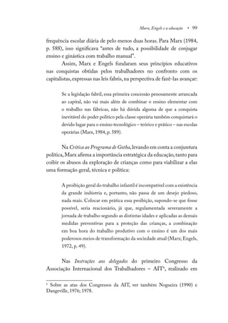 Marx, Engels e a educação • 99
frequência escolar diária de pelo menos duas horas. Para Marx (1984,
p. 588), isso significava “antes de tudo, a possibilidade de conjugar
ensino e ginástica com trabalho manual”.
Assim, Marx e Engels fundaram seus princípios educativos
nas conquistas obtidas pelos trabalhadores no confronto com os
capitalistas,expressas nas leis fabris,na perspectiva de fazê-las avançar:
Se a legislação fabril, essa primeira concessão penosamente arrancada
ao capital, não vai mais além de combinar o ensino elementar com
o trabalho nas fábricas, não há dúvida alguma de que a conquista
inevitável do poder político pela classe operária também conquistará o
devido lugar para o ensino tecnológico – teórico e prático – nas escolas
operárias (Marx, 1984, p. 589).
Na Crítica ao Programa de Gotha,levando em conta a conjuntura
política,Marx afirma a importância estratégica da educação,tanto para
coibir os abusos da exploração de crianças como para viabilizar a elas
uma formação geral, técnica e política:
A proibição geral do trabalho infantil é incompatível com a existência
da grande indústria e, portanto, não passa de um desejo piedoso,
nada mais. Colocar em prática essa proibição, supondo-se que fosse
possível, seria reacionário, já que, regulamentada severamente a
jornada de trabalho segundo as distintas idades e aplicadas as demais
medidas preventivas para a proteção das crianças, a combinação
em boa hora do trabalho produtivo com o ensino é um dos mais
poderosos meios de transformação da sociedade atual (Marx; Engels,
1972, p. 49).
Nas Instruções aos delegados do primeiro Congresso da
Associação Internacional dos Trabalhadores – AIT6
, realizado em
6
Sobre as atas dos Congressos da AIT, ver também Nogueira (1990) e
Dangeville, 1976; 1978.
 