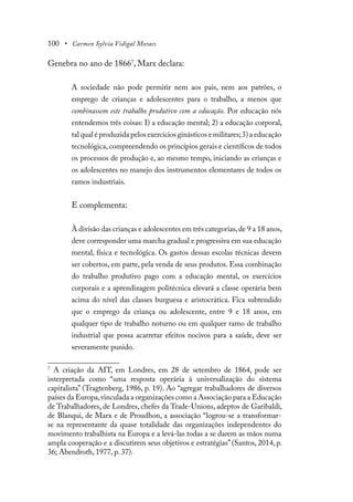 100 • Carmen Sylvia Vidigal Moraes
Genebra no ano de 18667
, Marx declara:
A sociedade não pode permitir nem aos pais, nem aos patrões, o
emprego de crianças e adolescentes para o trabalho, a menos que
combinassem este trabalho produtivo com a educação. Por educação nós
entendemos três coisas: I) a educação mental; 2) a educação corporal,
tal qual é produzida pelos exercícios ginásticos e militares;3) a educação
tecnológica, compreendendo os princípios gerais e científicos de todos
os processos de produção e, ao mesmo tempo, iniciando as crianças e
os adolescentes no manejo dos instrumentos elementares de todos os
ramos industriais.
E complementa:
À divisão das crianças e adolescentes em três categorias,de 9 a 18 anos,
deve corresponder uma marcha gradual e progressiva em sua educação
mental, física e tecnológica. Os gastos dessas escolas técnicas devem
ser cobertos, em parte, pela venda de seus produtos. Essa combinação
do trabalho produtivo pago com a educação mental, os exercícios
corporais e a aprendizagem politécnica elevará a classe operária bem
acima do nível das classes burguesa e aristocrática. Fica subtendido
que o emprego da criança ou adolescente, entre 9 e 18 anos, em
qualquer tipo de trabalho noturno ou em qualquer ramo de trabalho
industrial que possa acarretar efeitos nocivos para a saúde, deve ser
severamente punido.
7
A criação da AIT, em Londres, em 28 de setembro de 1864, pode ser
interpretada como “uma resposta operária à universalização do sistema
capitalista” (Tragtenberg, 1986, p. 19). Ao “agregar trabalhadores de diversos
países da Europa,vinculada a organizações como a Associação para a Educação
de Trabalhadores, de Londres, chefes da Trade-Unions, adeptos de Garibaldi,
de Blanqui, de Marx e de Proudhon, a associação “logrou-se a transformar-
se na representante da quase totalidade das organizações independentes do
movimento trabalhista na Europa e a levá-las todas a se darem as mãos numa
ampla cooperação e a discutirem seus objetivos e estratégias” (Santos, 2014, p.
36; Abendroth, 1977, p. 37).
 
