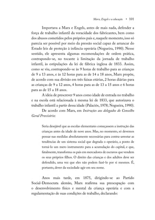 Marx, Engels e a educação • 101
Importava a Marx e Engels, antes de mais nada, defender a
força de trabalho infantil da voracidade dos fabricantes, bem como
dos abusos cometidos pelos próprios pais e, naquele momento, isso só
parecia ser possível por meio da pressão social capaz de arrancar do
Estado leis de proteção à infância operária (Nogueira, 1990). Nesse
sentido, ele apresenta algumas recomendações de ordem prática,
contrapondo-se, no tocante à limitação da jornada de trabalho
infantil, às estipulações da lei de fábrica inglesa de 1833. Assim,
como se viu, contrapondo-se às 9 horas de trabalho para as crianças
de 9 a 13 anos, e às 12 horas para as de 14 a 18 anos, Marx propõe,
de acordo com sua divisão em três faixas etárias, 2 horas diárias para
as crianças de 9 a 12 anos, 4 horas para as de 13 a 15 anos e 6 horas
para as de 15 a 18 anos.
A ideia de prescrever 9 anos como idade de entrada no trabalho
e na escola está relacionada à mesma lei de 1833, que autorizava o
trabalho infantil a partir dessa idade (Palaciós, 1978; Nogueira, 1990).
De acordo com Marx, em Instruções aos delegados do Conselho
Geral Provisório:
Seria desejável que as escolas elementares começassem a instrução das
crianças antes da idade de nove anos. Mas, no momento, só devemos
pensar nas medidas absolutamente necessárias para contra-arrestar as
tendências de um sistema social que degrada o operário, a ponto de
torná-lo um mero instrumento para a acumulação do capital, e que,
fatalmente,transforma os pais em mercadores de escravos que vendem
os seus próprios filhos. O direito das crianças e dos adultos deve ser
defendido, uma vez que eles não podem fazê-lo por si mesmos. É,
portanto, dever da sociedade agir em seu nome.
Anos mais tarde, em 1875, dirigindo-se ao Partido
Social-Democrata alemão, Marx reafirma sua preocupação com
o desenvolvimento físico e mental da criança operária e com a
regulamentação de suas condições de trabalho, declarando:
 