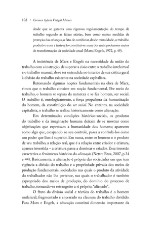 102 • Carmen Sylvia Vidigal Moraes
desde que se garanta uma rigorosa regulamentação do tempo de
trabalho segundo as faixas etárias, bem como outras medidas de
proteção das crianças,o fato de combinar,desde tenra idade,o trabalho
produtivo com a instrução constitui-se num dos mais poderosos meios
de transformação da sociedade atual (Marx; Engels, 1972, p. 49).
A insistência de Marx e Engels na necessidade da união do
trabalho com a instrução,de superar a cisão entre o trabalho intelectual
e o trabalho manual, deve ser entendida no interior de sua crítica geral
à divisão do trabalho existente na sociedade capitalista.
Retomando algumas noções fundamentais na obra de Marx,
vimos que o trabalho consiste em noção fundamental. Por meio do
trabalho, o homem se separa da natureza e se faz homem, ser social.
O trabalho é, ontologicamente, a força propulsora da humanização
do homem, da constituição do ser social. No entanto, na sociedade
capitalista, o trabalho se realiza historicamente como alienação.
Em determinadas condições histórico-sociais, os produtos
do trabalho e da imaginação humana deixam de se mostrar como
objetivações que expressam a humanidade dos homens; aparecem
como algo que, escapando ao seu controle, passa a controlá-los como
um poder que lhes é superior. Em suma, entre os homens e o produto
de seu trabalho, a relação real, que é a relação entre criador e criatura,
aparece invertida – a criatura passa a dominar o criador. Essa inversão
caracteriza o fenômeno histórico da alienação (Netto; Braz, 2007, p.34
e 44). Basicamente, a alienação é própria das sociedades em que tem
vigência a divisão do trabalho e a propriedade privada dos meios de
produção fundamentais, sociedades nas quais o produto da atividade
do trabalhador não lhe pertence, nas quais o trabalhador é também
expropriado dos meios de produção, do domínio do processo de
trabalho, tornando-se estrangeiro a si próprio, “alienado”.
O fruto da divisão social e técnica do trabalho é o homem
unilateral, fragmentado e encerrado na clausura do trabalho dividido.
Para Marx e Engels, a educação constitui dimensão importante da
 