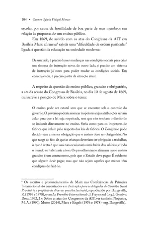 104 • Carmen Sylvia Vidigal Moraes
escolar, por causa da hostilidade de boa parte de seus membros em
relação às propostas de um ensino público.
Em 1869, de acordo com as atas do Congresso da AIT em
Basileia Marx afirmava8
existir uma “dificuldade de ordem particular”
ligada à questão da educação na sociedade moderna:
De um lado, é preciso haver mudanças nas condições sociais para criar
um sistema de instrução novo; de outro lado, é preciso um sistema
de instrução já novo para poder mudar as condições sociais. Em
consequência, é preciso partir da situação atual.
A respeito da questão do ensino público, gratuito e obrigatório,
a ata da sessão do Congresso de Basileia, no dia 10 de agosto de 1869,
transcreve a posição de Marx sobre o tema:
O ensino pode ser estatal sem que se encontre sob o controle do
governo.O governo poderia nomear inspetores cujas atribuições seriam
zelar para que a lei seja respeitada, sem que eles tenham o direito de
se imiscuir diretamente no ensino. Seria como para os inspetores de
fábrica que zelam pelo respeito das leis de fábrica. O Congresso pode
decidir sem a menor obrigação que o ensino deve ser obrigatório. No
que tange ao fato de que as crianças deveriam ser obrigadas a trabalhar,
o que é certo é que isso não ocasionaria uma baixa dos salários, e todo
o mundo se habituaria a isso.Os proudhonianos afirmam que o ensino
gratuito é um contrassenso, pois que o Estado deve pagar. É evidente
que alguém deve pagar, mas que não sejam aqueles que menos têm
condições de fazê-lo.
8
Os escritos e pronunciamentos de Marx nas Conferências da Primeira
Internacional são encontrados em Instruções para os delegados do Conselho Geral
Provisório a propósito de diversas questões (extrato), reproduzido por Dangeville,
R.(1976 e 1978),e em La Première Internationale .J.Freymond (org.).Genève:
Droz, 1962, 2 v. Sobre as atas dos Congressos da AIT, ver também Nogueira,
M. A. (1990), Musto (2014), Marx e Engels (1976 e 1978 - org. Dangeville).
 