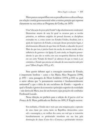 Marx, Engels e a educação • 105
Marxparececompartilharcomosproudhonianosadesconfiança
em relação à tutela governamental sobre o ensino,posição que expressa
claramente na sua crítica ao Programa de Gotha, em 1875:
Uma“educação do povo pelo Estado”é algo absolutamente condenável.
Determinar através de uma lei geral os recursos para as escolas
primárias, os atributos exigidos do pessoal docente, as disciplinas
ensinadas etc. e, como ocorre nos Estados Unidos, fiscalizar, com a
ajuda de inspetores do Estado, a execução dessas prescrições legais, é
absolutamente diferente do que fazer do Estado o educador do povo!
Mais do que isso, é preciso banir da escola, do mesmo modo, toda a
influência do governo e da Igreja. E, mais ainda, no Império prusso-
alemão (e que não se venha com essa escapatória falaciosa de falar
em um certo “Estado do futuro”: já sabemos do que se trata); é, ao
contrário, o Estado que precisa ser educado de uma maneira rude pelo
povo” (Marx; Engels, 1972, p. 47).
Sem querer debater aqui a concepção marxiana de Estado,
é importante lembrar – como o faz Maria Alice Nogueira (1990,
p. 195) – uma passagem de Henri Lefebvre (1974, p.110) na qual
o autor afirma que “o pensamento marxista é fundamentalmente
antiestatal” e que a ideia de um socialismo de Estado – segundo a
qual o Estado é gestor da economia e princípio superior da sociedade
– não deriva de Marx,mas de um homem cujas posições ele combatia:
Ferdinand Lassale.
Nessa direção, no prefácio para a edição de A guerra civil na
França, de K. Marx, publicada em Berlim em 1891, F. Engels escreve:
Em realidade, o Estado não é mais que uma máquina para a opressão
de uma classe por outra, tanto na República democrática como
sob a monarquia; e, no melhor dos casos, um mal que se transmite
hereditariamente ao proletariado triunfante em sua luta pela
dominação de classe. Como fez a Comuna, o proletariado vitorioso
 