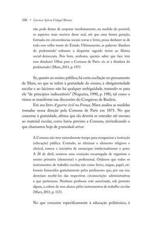 106 • Carmen Sylvia Vidigal Moraes
não pode deixar de amputar imediatamente, na medida do possível,
os aspectos mais nocivos desse mal, até que uma futura geração,
formada em circunstâncias sociais novas e livres, possa desfazer-se de
todo esse velho traste do Estado. Ultimamente, as palavras ‘ditadura
do proletariado’ voltaram a despertar sagrado terror ao filisteu
social-democrata. Pois bem, senhores, quereis saber que face tem
essa ditadura? Olhai para a Comuna de Paris: eis aí a ditadura do
proletariado! (Marx, 2011, p. 197)
Se, quanto ao ensino público, há certa oscilação no pensamento
de Marx, no que se refere à gratuidade do ensino, à obrigatoriedade
escolar e ao laicismo não há qualquer ambiguidade, tratando-se para
ele “de princípios indiscutíveis” (Nogueira, 1990, p. 198), tal como o
vimos se manifestar nas discussões do Congresso de Basileia.
Em seu livro A guerra civil na França, Marx analisa as medidas
tomadas nessa direção pela Comuna de Paris em 1871. No que
concerne à gratuidade, afirma que ela deveria se estender até mesmo
ao material escolar, como havia previsto a Comuna, reivindicando o
que chamamos hoje de gratuidade ativa:
A Comuna não teve naturalmente tempo para reorganizar a instrução
(educação) pública. Contudo, ao eliminar o elemento religioso e
clerical, tomou a iniciativa de emancipar intelectualmente o povo.
A 28 de abril, nomeou uma comissão encarregada de organizar o
ensino primário (elementar) e profissional. Ordenou que todos os
instrumentos de trabalho escolar, tais como livros, mapas, papel, etc.
fossem fornecidos gratuitamente pelos professores que, por sua vez,
deveriam recebê-los das respectivas circunscrições administrativas
a que pertencem. Nenhum professor está autorizado, sob pretexto
algum, a cobrar de seus alunos pelos instrumentos de trabalho escolar
(Marx, 2011, p. 117).
No que concerne especificamente à educação politécnica, é
 