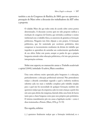 Marx, Engels e a educação • 107
também a ata do Congresso de Basileia, de 1869, que nos apresenta a
percepção de Marx sobre a discussão dos trabalhadores da AIT sobre
a proposta:
O cidadão Marx diz que todos estão de acordo sobre certos pontos
determinados. A discussão ocorreu após ter sido proposto ratificar a
resolução do congresso de Genève, que reivindica combinar o ensino
intelectual com o trabalho físico, os exercícios de ginástica à formação
politécnica. Ninguém tem feito objeção a este projeto. A formação
politécnica, que foi sustentada por escritores proletários, deve
compensar os inconvenientes resultantes da divisão do trabalho que
impedem os aprendizes de assimilar um conhecimento aprofundado
de seu ofício. Sobre este ponto, sempre se partiu do que a própria
burguesia entende sobre educação politécnica, e foi isto que provocou
interpretações errôneas.
Sobre esse aspecto, no manuscrito anexo a Trabalho assalariado
e capital (1849), intitulado O salário, Marx considera:
Uma outra reforma muito apreciada pelos burgueses é a educação,
particularmente a educação profissional universal. Não pretendemos
realçar a absurda contradição segundo a qual a indústria moderna
substitui cada vez mais o trabalho complexo pelo trabalho simples
para o qual não há necessidade de qualquer formação; também não
queremos realçar que ela empurrou cada vez mais crianças a partir dos
sete anos para detrás das máquinas, fazendo delas uma fonte de lucros
tanto para a classe burguesa como para seus próprios pais proletários.
O sistema manufatureiro põe em causa a legislação escolar – como é
disso testemunha a Prússia. (Marx, 1976, p. 71-72)
Em seguida, enfatiza:
(...) queremos finalmente realçar que a formação intelectual, se o
 