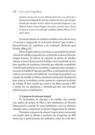 108 • Carmen Sylvia Vidigal Moraes
operário a tivesse, não exerceria influência direta sobre o seu salário; que a
instrução geral depende do nível das condições de vida,e que o burguês
entende por educação moral o enfarto de princípios burgueses; e que
afinal de contas a classe burguesa não possui os meios nem o desejo
de oferecer ao povo uma educação verdadeira. (Marx, 1976, p. 71-72,
grifos meus).
O conceito abstrato de trabalho,o trabalho como valor de troca,
é “essencial à compreensão do movimento histórico” que constitui o
desenvolvimento do capitalismo e do assalariado (Schwartz apud
Charlot, 2004, p.17).
MarxeEngelsinsistem,comovimos,nanecessidadedesuprimir
a divisão do trabalho,rompendo com os obstáculos ao desenvolvimento
integral humano. Ao falarem da supressão da divisão do trabalho,
referem-se tanto à divisão social do trabalho como à sua divisão técnica,
fruto específico do capitalismo industrial, que subdivide o trabalhador
e introduz,pela primeira vez na história,a separação entre concepção e
execução do trabalho.É aqui que,para Marx,a combinação dos estudos
teóricos (concernentes principalmente à tecnologia da produção) com
a prática do trabalho na fábrica constituiria instrumento fundamental
para acirrar as contradições sociais e promover a superação da divisão
do trabalho. É nesse sentido que, como se viu, Marx encoraja a AIT
a incluir em sua plataforma a reinvindicação por uma formação
politécnica para os trabalhadores.
2. A proposta da educação integral
Os historiadores da educação e do trabalho têm centrado
suas análises da posição de Marx e dos trabalhadores da Primeira
Internacional na questão do ensino politécnico e em sua relevância
estratégica para o rompimento da divisão e fragmentação do trabalho.
Entretanto, a proposta da educação integral, pouco mencionada
nos estudos sobre os debates e resoluções dos Congressos da AIT,
mostra que o questionamento das atribuições sociais da escola sob o
 