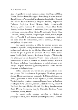 10 • Dermeval Saviani
Kant e Hegel. Entre os mais recentes, podemos citar Bergson, Dilthey,
Husserl, Merleau-Ponty, Heidegger e Sartre; Frege, Carnap, Bertrand
Russell,MooreeWittgenstein;Marx,Engels,Lênin,LukácseGramsci.
Nas ciências físico-matemáticas: Pitágoras, Euclides, Arquimedes,
Ptolomeu, Copérnico, Kepler, Newton, Boole, Lobatschewski,
Riemann, Cantor, Einstein. Na economia política: Adam Smith,
Ricardo, Malthus, Sismondi e, obviamente, Marx, que empreendeu
a crítica da economia política clássica. Na sociologia: Comte, Marx,
Durkheim, Weber, Bourdieu. Na psicologia: Wundt, Pavlov, Piaget,
Skinner, Vigotski. E poderíamos prosseguir mencionando clássicos
em outras áreas do conhecimento, como a química, a biologia, a
antropologia, a linguística etc.
Em alguns contextos, a ideia de clássico assume uma
conotação específica, configurando uma espécie de sentido estrito
(stricto sensu), distinto do sentido lato (lato sensu). É o caso da
música, na qual a galeria dos clássicos lato sensu ostenta nomes
como Vivaldi, Bach, Mozart, Beethoven, Chopin e Tchaikovsky.
No entanto, na história da música, Vivaldi e Bach, juntamente com
Monteverdi e Corelli, se inserem no período barroco; Mozart e
Beethoven, ao lado de Haydn, integram o período clássico stricto
sensu; e Chopin e Tchaikovsky, em companhia de Liszt e Brahms,
formam o período romântico.
Enfim, a educação também tem seus grandes autores, o que
nos permite falar nos clássicos da pedagogia. Na Grécia pode-se
destacar Homero, considerado o educador da Grécia, e Isócrates; em
Roma, Quintiliano; na Idade Média, Agostinho, Alcuíno, Abelardo e
Tomás de Aquino; e na época moderna, Erasmo, Lutero, Melanchton,
Montaigne,Ratke,Comenius,Fenelon,La Salle,Rousseau,Condorcet,
Pestalozzi, Lancaster, Herbart, Froebel, Jules Ferry, Kerschensteiner,
Binet, Dewey, Montessori, Decroly, Claparède, Ferrière, Pistrak,
Makarenko, Wallon, Freinet.
Do mesmo modo, podemos identificar os clássicos da
pedagogia no Brasil, desde Anchieta passando por Azeredo Coutinho
 