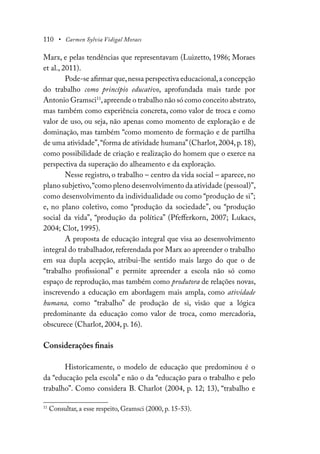 110 • Carmen Sylvia Vidigal Moraes
Marx, e pelas tendências que representavam (Luizetto, 1986; Moraes
et al., 2011).
Pode-se afirmar que,nessa perspectiva educacional,a concepção
do trabalho como princípio educativo, aprofundada mais tarde por
Antonio Gramsci11
,apreende o trabalho não só como conceito abstrato,
mas também como experiência concreta, como valor de troca e como
valor de uso, ou seja, não apenas como momento de exploração e de
dominação, mas também “como momento de formação e de partilha
de uma atividade”,“forma de atividade humana”(Charlot,2004,p.18),
como possibilidade de criação e realização do homem que o exerce na
perspectiva da superação do alheamento e da exploração.
Nesse registro, o trabalho – centro da vida social – aparece, no
plano subjetivo,“como pleno desenvolvimento da atividade (pessoal)”,
como desenvolvimento da individualidade ou como “produção de si”;
e, no plano coletivo, como “produção da sociedade”, ou “produção
social da vida”, “produção da política” (Pfefferkorn, 2007; Lukacs,
2004; Clot, 1995).
A proposta de educação integral que visa ao desenvolvimento
integral do trabalhador, referendada por Marx ao apreender o trabalho
em sua dupla acepção, atribui-lhe sentido mais largo do que o de
“trabalho profissional” e permite apreender a escola não só como
espaço de reprodução, mas também como produtora de relações novas,
inscrevendo a educação em abordagem mais ampla, como atividade
humana, como “trabalho” de produção de si, visão que a lógica
predominante da educação como valor de troca, como mercadoria,
obscurece (Charlot, 2004, p. 16).
Considerações finais
Historicamente, o modelo de educação que predominou é o
da “educação pela escola” e não o da “educação para o trabalho e pelo
trabalho”. Como considera B. Charlot (2004, p. 12; 13), “trabalho e
11
Consultar, a esse respeito, Gramsci (2000, p. 15-53).
 