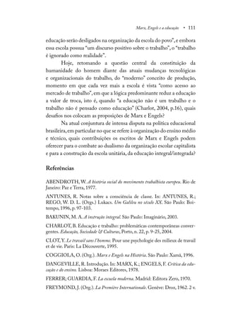 Marx, Engels e a educação • 111
educação serão desligados na organização da escola do povo”,e embora
essa escola possua “um discurso positivo sobre o trabalho”, o “trabalho
é ignorado como realidade”.
Hoje, retomando a questão central da constituição da
humanidade do homem diante das atuais mudanças tecnológicas
e organizacionais do trabalho, do “moderno” conceito de produção,
momento em que cada vez mais a escola é vista “como acesso ao
mercado de trabalho”, em que a lógica predominante reduz a educação
a valor de troca, isto é, quando “a educação não é um trabalho e o
trabalho não é pensado como educação” (Charlot, 2004, p.16), quais
desafios nos colocam as proposições de Marx e Engels?
Na atual conjuntura de intensa disputa na política educacional
brasileira,em particular no que se refere à organização do ensino médio
e técnico, quais contribuições os escritos de Marx e Engels podem
oferecer para o combate ao dualismo da organização escolar capitalista
e para a construção da escola unitária, da educação integral/integrada?
Referências
ABENDROTH, W. A história social do movimento trabalhista europeu. Rio de
Janeiro: Paz e Terra, 1977.
ANTUNES, R. Notas sobre a consciência de classe. In: ANTUNES, R.;
REGO, W. D. L. (Orgs.) Lukacs. Um Galileu no século XX. São Paulo: Boi-
tempo, 1996, p. 97-103.
BAKUNIN, M. A. A instrução integral. São Paulo: Imaginário, 2003.
CHARLOT, B. Educação e trabalho: problemáticas contemporâneas conver-
gentes. Educação, Sociedade & Culturas, Porto, n. 22, p. 9-25, 2004.
CLOT, Y. Le travail sans l’homme. Pour une psychologie des milieux de travail
et de vie. Paris: La Découverte, 1995.
COGGIOLA, O. (Org.). Marx e Engels na História. São Paulo: Xamã, 1996.
DANGEVILLE, R. Introdução. In: MARX, K.; ENGELS, F. Crítica da edu-
cação e do ensino. Lisboa: Moraes Editores, 1978.
FERRER; GUARDIA, F. La escuela moderna. Madrid: Editora Zero, 1970.
FREYMOND, J. (Org.). La Première Internationale. Genève: Droz, 1962. 2 v.
 