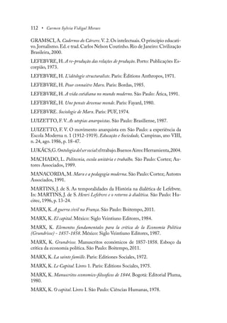 112 • Carmen Sylvia Vidigal Moraes
GRAMSCI,A.Cadernos do Cárcere.V.2.Os intelectuais.O princípio educati-
vo.Jornalismo.Ed.e trad.Carlos Nelson Coutinho.Rio de Janeiro: Civilização
Brasileira, 2000.
LEFEBVRE, H. A re-produção das relações de produção. Porto: Publicações Es-
corpião, 1973.
LEFEBVRE, H. L’idéologie structuraliste. Paris: Èditions Anthropos, 1971.
LEFEBVRE, H. Pour connaitre Marx. Paris: Bordas, 1985.
LEFEBVRE, H. A vida cotidiana no mundo moderno. São Paulo: Ática, 1991.
LEFEBVRE, H. Une pensée devenue monde. Paris: Fayard, 1980.
LEFEBVRE. Sociologie de Marx. Paris: PUF, 1974.
LUIZETTO, F. V. As utopias anarquistas. São Paulo: Brasiliense, 1987.
LUIZETTO, F. V. O movimento anarquista em São Paulo: a experiência da
Escola Moderna n. 1 (1912-1919). Educação e Sociedade, Campinas, ano VIII,
n. 24, ago. 1986, p. 18-47.
LUKÁCS,G.Ontologiadelsersocial:eltrabajo.BuenosAires:Herramienta,2004.
MACHADO, L. Politecnia, escola unitária e trabalho. São Paulo: Cortez; Au-
tores Associados, 1989.
MANACORDA, M. Marx e a pedagogia moderna. São Paulo: Cortez; Autores
Associados, 1991.
MARTINS, J. de S. As temporalidades da História na dialética de Lefebvre.
In: MARTINS, J. de S. Henri Lefebvre e o retorno à dialética. São Paulo: Hu-
citec, 1996, p. 13-24.
MARX, K. A guerra civil na França. São Paulo: Boitempo, 2011.
MARX, K. El capital. México: Siglo Veintiuno Editores, 1984.
MARX, K. Elementos fundamentales para la crítica de la Economía Política
(Grundrisse) - 1857-1858. México: Siglo Veintiuno Editores, 1987.
MARX, K. Grundrisse. Manuscritos económicos de 1857-1858. Esboço da
crítica da economía política. São Paulo: Boitempo, 2011.
MARX, K. La sainte famille. Paris: Editiones Sociales, 1972.
MARX, K. Le Capital. Livro 1. Paris: Editions Sociales, 1975.
MARX, K. Manuscritos economico-filosoficos de 1844. Bogotá: Editorial Pluma,
1980.
MARX, K. O capital. Livro I. São Paulo: Ciências Humanas, 1978.
 