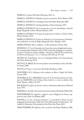 Marx, Engels e a educação • 113
MARX, K. O capital. São Paulo: Boitempo, 2013. 3v.
MARX, K.; ENGELS, F. Manifeste du parti communiste. Paris: Nathan, 1982.
MARX, K.; ENGELS, F. A ideologia alemã. São Paulo: Boitempo, 2007.
MARX, K.; ENGELS, F. Antologia filosófica. Lisboa: Estampa, 1974.
MARX, K.; ENGELS, F. Crítica da educação e do ensino. Introdução e notas de
Roger Dangeville. Lisboa: Moraes Editores, 1978
MARX, K.; ENGELS, F. Critique des programmes de Gotha et d’Erfurt. Paris:
Edions Sociales, 1972.
MARX, K; ENGELS, F. Critique de l’éducation et de l’enseignement. Introduc-
tion, traduction et notes de Roger Dangeville. Paris: Maspero, 1976.
MARX; ENGELS. Obras escolhidas, v. 2. Rio de Janeiro: Vitória, 1961
MORAES,C.S.V.et al.Inventário de fontes das escolas dirigidas pelo educa-
dor anarquista João Penteado (1912-1961): dimensão pedagógica e contribui-
ção para a história da relação trabalho e educação no Brasil. Revista Brasileira
de História da Educação, v. 11, n. 1 (25), jan./abr. 2011, p. 117-141.
MUSTO, M. Trabalhadores, Uni-vos! Antologia Política da I Internacional.
São Paulo: Boitempo, 2014.
NETTO, J. P.; BRAZ, M. Economia política: uma introdução crítica. São Pau-
lo: Cortez, 2007.
NETTO, J. P. O que é o marxismo. São Paulo: Brasiliense, 1985.
NOGUEIRA, M. A. Educação, saber, produção em Marx e Engels. São Paulo:
Cortez, 1990.
OLIVEIRA, B. A.C.; MORAES, Carmen S.V. A teoria das formas em Lefe-
bvre. In: MARTINS, J. de S. (Org.). Henri Lefebvre e o retorno à dialética. São
Paulo: Hucitec, 1996, p. 99-107.
PALÁCIOS,J.La Questión Escolar: críticas y alternativas.Barcelona: Editorial
Laia, 1978.
PEREIRA,L.TrabalhoedesenvolvimentoSocialnoBrasil.SãoPaulo:Difel,1965.
PFEFFERKORN, R. Inégalités et rapports sociaux. Rapports de classes, rap-
ports de sexes. Paris: La Dispute, 2007.
SANTOS, L. E. dos. A educação libertária e o extraordinário. Traços de uma
pedagogia (r)evolucionária. 2014. 215 f.Tese (Doutorado em Educação) – Fa-
culdade de Educação, Universidade de São Paulo, São Paulo, 2014.
TRAGTENBERG, M. Reflexões sobre o socialismo. São Paulo: Moderna, 1986.
 