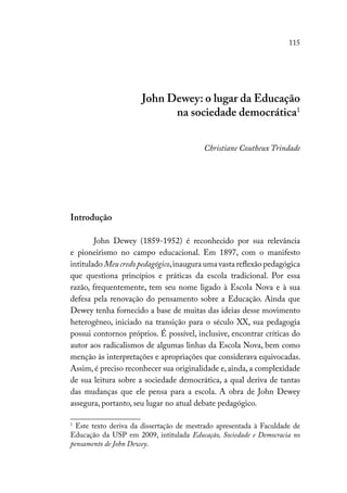 115
John Dewey: o lugar da Educação
na sociedade democrática1
Christiane Coutheux Trindade
Introdução
John Dewey (1859-1952) é reconhecido por sua relevância
e pioneirismo no campo educacional. Em 1897, com o manifesto
intitulado Meu credo pedagógico,inaugura uma vasta reflexão pedagógica
que questiona princípios e práticas da escola tradicional. Por essa
razão, frequentemente, tem seu nome ligado à Escola Nova e à sua
defesa pela renovação do pensamento sobre a Educação. Ainda que
Dewey tenha fornecido a base de muitas das ideias desse movimento
heterogêneo, iniciado na transição para o século XX, sua pedagogia
possui contornos próprios. É possível, inclusive, encontrar críticas do
autor aos radicalismos de algumas linhas da Escola Nova, bem como
menção às interpretações e apropriações que considerava equivocadas.
Assim, é preciso reconhecer sua originalidade e, ainda, a complexidade
de sua leitura sobre a sociedade democrática, a qual deriva de tantas
das mudanças que ele pensa para a escola. A obra de John Dewey
assegura, portanto, seu lugar no atual debate pedagógico.
1
Este texto deriva da dissertação de mestrado apresentada à Faculdade de
Educação da USP em 2009, intitulada Educação, Sociedade e Democracia no
pensamento de John Dewey.
 