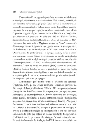 116 • Christiane Coutheux Trindade
Deweyviveu92anos,grandepartedelesmarcadospeladedicação
à produção intelectual e à vida acadêmica. Não se trata, contudo, de
um pensador hermético, cujas proposições partam e se destinem aos
especialistas: suas reflexões tinham como ponto de partida as questões
humanas de seu tempo. Logo, para melhor compreender suas ideias,
é preciso resgatar alguns acontecimentos históricos e biográficos
que matizam sua produção. Nascido em 1859 nos Estados Unidos,
descendia de uma tradicional família que chegou à América em 1630
(portanto, dez anos após o Mayflower atracar no “novo” continente).
Como os primeiros imigrantes, esse grupo vinha com a expectativa
de fundar uma nova sociedade, com um horizonte maior de liberdade.
Os princípios do protestantismo congregacionalista, como a aposta
em doutrinas menos fixadas e professadas de modo centralizado,
transcendiam a esfera religiosa. Aqui, podemos localizar um primeiro
traço do pensamento do autor: a valorização da vida comunitária e da
autonomia. Tanto na leitura de Amaral (1990) quanto na de Cunha
(2002), a herança familiar de valores participativos e, em seu fundo,
democráticos, tiveram peso significativo em sua visão de mundo e no
seu apreço pela democracia como tema de sua produção intelectual e
de sua prática política e pedagógica.
Denominado por muitos como o “Filósofo da América”
(Hickman, 1998, p. ix), Dewey reverencia princípios expressos na
Declaração de Independência dos EUA de 1776 e se apoia,em diversas
passagens, nos Pais Fundadores de seu país, com destaque ao apreço
pelo legado de Thomas Jefferson. O filósofo reconhece essa associação,
como quando, defendendo a aliança entre democracia e humanismo,
alega que “apenas continua a tradição americana”(Dewey, 1989, p. 97).
Por isso seu pensamento e sua história de vida não podem ser apartados
do contexto norte-americano em que se produziram. O prestígio, as
críticas e a forte identificação de sua figura com o seu país são todos
indicativos do êxito que obteve no esforço constante de expressar os
conflitos de seu tempo e com eles dialogar. Por essa razão, a herança
da tradição democrática de fundação dos EUA é outra característica do
 