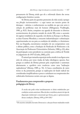 John Dewey: o lugar da educação na sociedade democrática • 117
pensamento de Dewey, ainda que ele a reformule diante das novas
configurações histórico-sociais.
Se Dewey parte de questões prementes da vida social, é porque
sua filosofia instrumentalista – e aqui temos um terceiro ponto de
destaque – valoriza o conhecimento na medida em que este serve à
solução de problemas reais do homem (Abbagnano; Visalberghi,
1981, p. 813). Assim, compõem sua agenda de discussão os diversos
acontecimentos da primeira metade do século XX, como a ascensão
de regimes totalitários de esquerda e de direita na Europa e na Rússia;
as duas Guerras Mundiais; a crescente industrialização e urbanização
experimentadas em seu país; as condições de trabalho; e o feminismo.
Em sua biografia, encontramos exemplos de seu compromisso com
o debate público, como a fundação do Sindicado de Professores e da
Associação de Professores Universitários (Schmitz, 1980, p. 23), além
da participação como presidente na comissão para a defesa de Trotski
no julgamento de 1937 (Cunha, 2002, p.23).
É natural que tamanha exposição tenha atraído à sua figura uma
série de críticas, por vezes vindas de lados ideológicos opostos. Isso
porque as análises de Dewey primam pela complexidade e sustentam
abertamente o equilíbrio entre tendências como uma “realização
esplendorosa” (Dewey, 1989, p. 76). A busca conciliatória de meio
termo se dá, justamente, porque as explicações de fundo radical são
consideradas simplificadoras e pouco o satisfazem na compreensão dos
sofisticados fenômenos sociais com que se depara.
Fundamentos para compreender a proposta
pedagógica de Dewey
A escola não pode evitar imediatamente os ideais estabelecidos por
condições sociais anteriores.Mas ela deve contribuir,através do tipo de
disposição intelectual e emocional que forma, para o aprimoramento
dessas condições. (Dewey, 1959, p.149-150).2
2
Os excertos extraídos do texto Democracia e educação foram traduzidos tendo
 