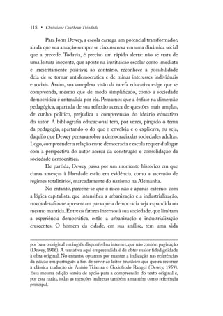 118 • Christiane Coutheux Trindade
Para John Dewey, a escola carrega um potencial transformador,
ainda que sua atuação sempre se circunscreva em uma dinâmica social
que a precede. Todavia, é preciso um rápido alerta: não se trata de
uma leitura inocente, que aposte na instituição escolar como imediata
e irrestritamente positiva; ao contrário, reconhece a possibilidade
dela de se tornar antidemocrática e de minar interesses individuais
e sociais. Assim, sua complexa visão da tarefa educativa exige que se
compreenda, mesmo que de modo simplificado, como a sociedade
democrática é entendida por ele. Pensamos que a ênfase na dimensão
pedagógica, apartada de sua reflexão acerca de questões mais amplas,
de cunho político, prejudica a compreensão do ideário educativo
do autor. A bibliografia educacional tem, por vezes, pinçado o tema
da pedagogia, apartando-o do que o envolvia e o explicava, ou seja,
daquilo que Dewey pensava sobre a democracia das sociedades adultas.
Logo,compreender a relação entre democracia e escola requer dialogar
com a perspectiva do autor acerca da construção e consolidação da
sociedade democrática.
De partida, Dewey passa por um momento histórico em que
claras ameaças à liberdade estão em evidência, como a ascensão de
regimes totalitários, marcadamente do nazismo na Alemanha.
No entanto, percebe-se que o risco não é apenas externo: com
a lógica capitalista, que intensifica a urbanização e a industrialização,
novos desafios se apresentam para que a democracia seja expandida ou
mesmo mantida.Entre os fatores internos à sua sociedade,que limitam
a experiência democrática, estão a urbanização e industrialização
crescentes. O homem da cidade, em sua análise, tem uma vida
por base o original em inglês,disponível na internet,que não contém paginação
(Dewey, 1916). A tentativa aqui empreendida é de obter maior fidedignidade
à obra original. No entanto, optamos por manter a indicação nas referências
da edição em português a fim de servir ao leitor brasileiro que queira recorrer
à clássica tradução de Anísio Teixeira e Godofredo Rangel (Dewey, 1959).
Essa mesma edição serviu de apoio para a compreensão do texto original e,
por essa razão, todas as menções indiretas também a mantém como referência
principal.
 