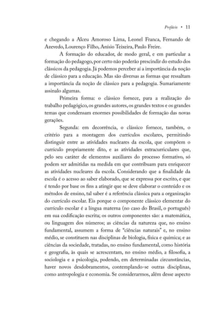 Prefácio • 11
e chegando a Alceu Amoroso Lima, Leonel Franca, Fernando de
Azevedo, Lourenço Filho, Anísio Teixeira, Paulo Freire.
A formação do educador, de modo geral, e em particular a
formação do pedagogo,por certo não poderão prescindir do estudo dos
clássicos da pedagogia. Já podemos perceber aí a importância da noção
de clássico para a educação. Mas são diversas as formas que ressaltam
a importância da noção de clássico para a pedagogia. Sumariamente
assinalo algumas.
Primeira forma: o clássico fornece, para a realização do
trabalho pedagógico,os grandes autores,os grandes textos e os grandes
temas que condensam enormes possibilidades de formação das novas
gerações.
Segunda: em decorrência, o clássico fornece, também, o
critério para a montagem dos currículos escolares, permitindo
distinguir entre as atividades nucleares da escola, que compõem o
currículo propriamente dito, e as atividades extracurriculares que,
pelo seu caráter de elementos auxiliares do processo formativo, só
podem ser admitidas na medida em que contribuam para enriquecer
as atividades nucleares da escola. Considerando que a finalidade da
escola é o acesso ao saber elaborado, que se expressa por escrito, e que
é tendo por base os fins a atingir que se deve elaborar o conteúdo e os
métodos de ensino, tal saber é a referência clássica para a organização
do currículo escolar. Eis porque o componente clássico elementar do
currículo escolar é a língua materna (no caso do Brasil, o português)
em sua codificação escrita; os outros componentes são: a matemática,
ou linguagem dos números; as ciências da natureza que, no ensino
fundamental, assumem a forma de “ciências naturais” e, no ensino
médio, se constituem nas disciplinas de biologia, física e química; e as
ciências da sociedade, tratadas, no ensino fundamental, como história
e geografia, às quais se acrescentam, no ensino médio, a filosofia, a
sociologia e a psicologia, podendo, em determinadas circunstâncias,
haver novos desdobramentos, contemplando-se outras disciplinas,
como antropologia e economia. Se considerarmos, além desse aspecto
 