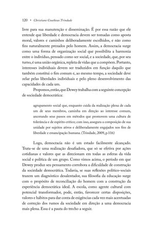 120 • Christiane Coutheux Trindade
livre para sua manutenção e disseminação. É por essa razão que ele
entende que liberdade e democracia devem ser tomadas como aposta
moral, valores e caminhos deliberadamente escolhidos, e não como
fins naturalmente prezados pelo homem. Assim, a democracia surge
como uma forma de organização social que possibilita a harmonia
entre o indivíduo, pensado como ser social, e a sociedade, que, por seu
turno,é uma união orgânica,repleta de vidas que a compõem.Portanto,
interesses individuais devem ser traduzidos em função daquilo que
também constitui o fim comum e, ao mesmo tempo, a sociedade deve
zelar pelas liberdades individuais e pelo pleno desenvolvimento das
capacidades de cada um.
Propomos,então,que Dewey trabalha com a seguinte concepção
de sociedade democrática:
agrupamento social que, enquanto cuida da realização plena de cada
um de seus membros, caminha em direção ao interesse comum,
ancorando seus passos em métodos que promovem uma cultura de
tolerância e de espírito crítico; com isso, assegura a composição de sua
unidade por sujeitos ativos e deliberadamente engajados nos fins de
liberdade e emancipação humana. (Trindade, 2009, p.116)
Logo, democracia não é um estado facilmente alcançado.
Trata-se de uma realização desafiadora, que só se efetiva por ações
cotidianas e valores que as direcionam em todas as esferas da vida
social e política de um grupo. Como vimos acima, o período em que
Dewey produz seu pensamento corrobora a dificuldade de construção
da sociedade democrática. Todavia, se suas reflexões político-sociais
trazem um diagnóstico desalentador, sua filosofia da educação surge
com o propósito de reconciliação do homem com a construção da
experiência democrática ideal. A escola, como agente cultural com
potencial transformador, pode, então, favorecer certas disposições,
valores e hábitos para dar conta de exigências cada vez mais acentuadas
de correção dos rumos da sociedade em direção a uma democracia
mais plena. Essa é a pauta do trecho a seguir.
 