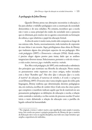 John Dewey: o lugar da educação na sociedade democrática • 121
A pedagogia de John Dewey
Quando Dewey pensa nas alterações necessárias à educação, o
faz para alinhar o trabalho pedagógico com a construção da sociedade
democrática e de seus cidadãos. No entanto, reconhece que a escola
não é nem a causa principal dos males da sociedade nem a panaceia
que os eliminará, pois muitos são os agentes concorrendo na formação
da cultura, o que relativiza o papel da educação formal.
A obra do autor é muito vasta,tendo sido composta ao longo de
sua extensa vida. Assim, necessariamente, toda tentativa de expressão
de suas ideias é um recorte. Aqui, privilegiamos duas obras de Dewey
que traduzem alguns dos principais aspectos da sua pedagogia: Meu
credo pedagógico (1897) e Democracia e educação (1916). Ainda assim,
é preciso eleger alguns pontos para tratar, dado que as análises
tangenciam diversos temas. Selecionamos, portanto: a vida da criança e
a vida escolar; interesse; jogo e trabalho; matéria e método.
Em Meu credo pedagógico,de 1897,está condensada a substância
dos princípios que norteiam sua filosofia da educação. Nesse ensaio,
os pensamentos estão expressos em cinco artigos, todos iniciados
com a frase “Acredito que”. São eles: Que é educação; Que é a escola;
A matéria3
da educação; A natureza do método; e A escola e o progresso
social (Dewey,1897). O recurso não é uma simples opção de estilo; pela
linguagem, Dewey reafirma que determinadas decisões pedagógicas
são, em essência, escolhas de caráter ético. Cada uma das cinco partes
que compõem o manifesto indicam aquilo que há de matricial em seu
pensamento pedagógico: as definições de educação e escola; a relação
entre conteúdo e método; e os fins sociais do processo escolar. O autor
inicia o texto debatendo a relação da educação com a partilha do
legado cultural da humanidade:
3
No original, o termo é subject-matter, cujo significado mais amplo é assunto,
tema. Isso revela um pouco a própria perspectiva de Dewey, de que a matéria
da Educação não é essa ou aquela disciplina, mas todo um corpo temático que
amplia a experiência do indivíduo.
 