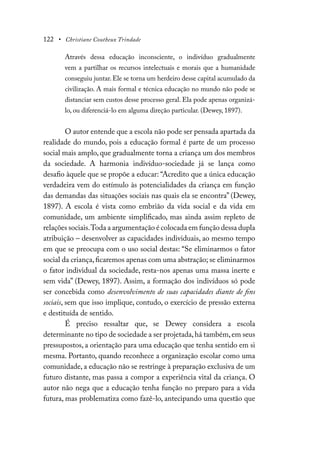 122 • Christiane Coutheux Trindade
Através dessa educação inconsciente, o indivíduo gradualmente
vem a partilhar os recursos intelectuais e morais que a humanidade
conseguiu juntar. Ele se torna um herdeiro desse capital acumulado da
civilização. A mais formal e técnica educação no mundo não pode se
distanciar sem custos desse processo geral. Ela pode apenas organizá-
lo, ou diferenciá-lo em alguma direção particular. (Dewey, 1897).
O autor entende que a escola não pode ser pensada apartada da
realidade do mundo, pois a educação formal é parte de um processo
social mais amplo, que gradualmente torna a criança um dos membros
da sociedade. A harmonia indivíduo-sociedade já se lança como
desafio àquele que se propõe a educar: “Acredito que a única educação
verdadeira vem do estímulo às potencialidades da criança em função
das demandas das situações sociais nas quais ela se encontra” (Dewey,
1897). A escola é vista como embrião da vida social e da vida em
comunidade, um ambiente simplificado, mas ainda assim repleto de
relações sociais.Toda a argumentação é colocada em função dessa dupla
atribuição – desenvolver as capacidades individuais, ao mesmo tempo
em que se preocupa com o uso social destas: “Se eliminarmos o fator
social da criança,ficaremos apenas com uma abstração; se eliminarmos
o fator individual da sociedade, resta-nos apenas uma massa inerte e
sem vida” (Dewey, 1897). Assim, a formação dos indivíduos só pode
ser concebida como desenvolvimento de suas capacidades diante de fins
sociais, sem que isso implique, contudo, o exercício de pressão externa
e destituída de sentido.
É preciso ressaltar que, se Dewey considera a escola
determinante no tipo de sociedade a ser projetada,há também,em seus
pressupostos, a orientação para uma educação que tenha sentido em si
mesma. Portanto, quando reconhece a organização escolar como uma
comunidade, a educação não se restringe à preparação exclusiva de um
futuro distante, mas passa a compor a experiência vital da criança. O
autor não nega que a educação tenha função no preparo para a vida
futura, mas problematiza como fazê-lo, antecipando uma questão que
 