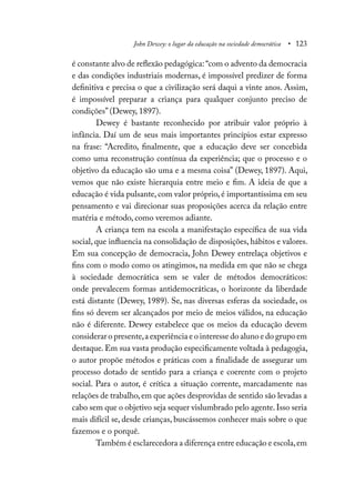 John Dewey: o lugar da educação na sociedade democrática • 123
é constante alvo de reflexão pedagógica:“com o advento da democracia
e das condições industriais modernas, é impossível predizer de forma
definitiva e precisa o que a civilização será daqui a vinte anos. Assim,
é impossível preparar a criança para qualquer conjunto preciso de
condições” (Dewey, 1897).
Dewey é bastante reconhecido por atribuir valor próprio à
infância. Daí um de seus mais importantes princípios estar expresso
na frase: “Acredito, finalmente, que a educação deve ser concebida
como uma reconstrução contínua da experiência; que o processo e o
objetivo da educação são uma e a mesma coisa” (Dewey, 1897). Aqui,
vemos que não existe hierarquia entre meio e fim. A ideia de que a
educação é vida pulsante, com valor próprio, é importantíssima em seu
pensamento e vai direcionar suas proposições acerca da relação entre
matéria e método, como veremos adiante.
A criança tem na escola a manifestação específica de sua vida
social, que influencia na consolidação de disposições, hábitos e valores.
Em sua concepção de democracia, John Dewey entrelaça objetivos e
fins com o modo como os atingimos, na medida em que não se chega
à sociedade democrática sem se valer de métodos democráticos:
onde prevalecem formas antidemocráticas, o horizonte da liberdade
está distante (Dewey, 1989). Se, nas diversas esferas da sociedade, os
fins só devem ser alcançados por meio de meios válidos, na educação
não é diferente. Dewey estabelece que os meios da educação devem
considerar o presente,a experiência e o interesse do aluno e do grupo em
destaque. Em sua vasta produção especificamente voltada à pedagogia,
o autor propõe métodos e práticas com a finalidade de assegurar um
processo dotado de sentido para a criança e coerente com o projeto
social. Para o autor, é crítica a situação corrente, marcadamente nas
relações de trabalho,em que ações desprovidas de sentido são levadas a
cabo sem que o objetivo seja sequer vislumbrado pelo agente.Isso seria
mais difícil se, desde crianças, buscássemos conhecer mais sobre o que
fazemos e o porquê.
Também é esclarecedora a diferença entre educação e escola,em
 