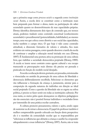 124 • Christiane Coutheux Trindade
que a primeira surge como processo social e a segunda como instituição
social. Assim, a escola deve se constituir como a instituição mais
bem preparada para formar o aluno, tanto na participação do saber
acumulado quanto no desenvolvimento de suas capacidades próprias.
Dewey identifica diretamente dois tipos de conteúdo que, em termos
atuais, podemos traduzir como conteúdo conceitual (conhecimento
acumulado) e procedimental (potencialidades, habilidades); ao mesmo
tempo, uma vez que coloca como diretriz o uso social das capacidades,
inclui também o campo ético. O que hoje é tido como conteúdo
atitudinal, a dimensão formativa de valores e atitudes, fica mais
evidente em outras passagens,como quando descreve a tarefa da escola
de continuar e ampliar a educação moral iniciada em casa (Dewey,
1897). É fundamental uma postura ativa na promoção de uma cultura
livre, que viabilize a sociedade democrática projetada (Dewey, 1989).
A escola se insere nesse contexto como agente cultural e seu escopo
transcende as preocupações mais diretas: ela precisa ser pensada e
praticada em função do modelo social desejado.
Aescolaeaeducaçãodevem,portanto,serpensadas,estruturadas
e vivenciadas no sentido da promoção de uma cultura de liberdade e
democracia deliberadamente escolhida. Selecionar os elementos que
vão influenciar a formação da criança é, justamente, atentar para a
composição da segunda natureza do indivíduo em direção ao ideal
social projetado. Como a questão da liberdade não se esgota na esfera
política, é preciso se fazer sentir em todas as instituições culturais. Por
essa razão, os meios pelos quais alcançamos os objetivos pedagógicos
são tão essenciais: não é possível formar indivíduos e sociedades livres
por intermédio de uma prática escolar castradora.
A cultura promove pensamentos, valores e ações, sendo capaz
de sustentar ou de minar a democracia.O papel do professor também é
melhor compreendido quando colocado em função desta perspectiva:
ele é o membro da comunidade escolar que se responsabiliza por
“selecionar as influências que afetarão a criança e auxiliá-la a responder
adequadamente a essas influências”(Dewey, 1897). Assim, não se trata
 