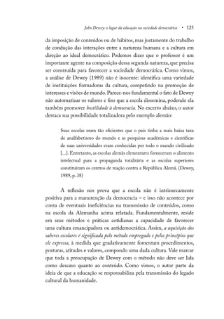 John Dewey: o lugar da educação na sociedade democrática • 125
da imposição de conteúdos ou de hábitos, mas justamente do trabalho
de condução das interações entre a natureza humana e a cultura em
direção ao ideal democrático. Podemos dizer que o professor é um
importante agente na composição dessa segunda natureza, que precisa
ser construída para favorecer a sociedade democrática. Como vimos,
a análise de Dewey (1989) não é inocente: identifica uma variedade
de instituições formadoras da cultura, competindo na promoção de
interesses e visões de mundo.Parece-nos fundamental o fato de Dewey
não automatizar os valores e fins que a escola dissemina, podendo ela
também promover hostilidade à democracia. No excerto abaixo, o autor
destaca sua possibilidade totalizadora pelo exemplo alemão:
Suas escolas eram tão eficientes que o país tinha a mais baixa taxa
de analfabetismo do mundo e as pesquisas acadêmicas e científicas
de suas universidades eram conhecidas por todo o mundo civilizado
[...]. Entretanto, as escolas alemãs elementares forneceram o alimento
intelectual para a propaganda totalitária e as escolas superiores
constituíram os centros de reação contra a República Alemã. (Dewey,
1989, p. 38)
A reflexão nos prova que a escola não é intrinsecamente
positiva para a manutenção da democracia – e isso não acontece por
conta de eventuais ineficiências na transmissão de conteúdos, como
na escola da Alemanha acima relatada. Fundamentalmente, reside
em seus métodos e práticas cotidianas a capacidade de favorecer
uma cultura emancipadora ou antidemocrática. Assim, a aquisição dos
saberes escolares é significada pelo método empregado e pelos princípios que
ele expressa, à medida que gradativamente fomentam procedimentos,
posturas, atitudes e valores, compondo uma dada cultura. Vale marcar
que toda a preocupação de Dewey com o método não deve ser lida
como descaso quanto ao conteúdo. Como vimos, o autor parte da
ideia de que a educação se responsabiliza pela transmissão do legado
cultural da humanidade.
 