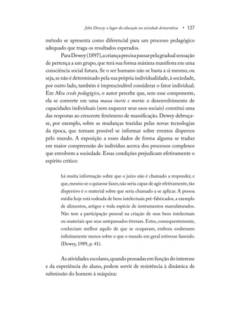 John Dewey: o lugar da educação na sociedade democrática • 127
método se apresenta como diferencial para um processo pedagógico
adequado que traga os resultados esperados.
ParaDewey(1897),acriançaprecisapassarpelagradualsensação
de pertença a um grupo,que terá sua forma máxima manifesta em uma
consciência social futura. Se o ser humano não se basta a si mesmo, ou
seja,se não é determinado pela sua própria individualidade,à sociedade,
por outro lado, também é imprescindível considerar o fator individual.
Em Meu credo pedagógico, o autor percebe que, sem esse componente,
ela se converte em uma massa inerte e morta: o desenvolvimento de
capacidades individuais (sem esquecer seus usos sociais) constitui uma
das respostas ao crescente fenômeno de massificação. Dewey debruça-
se, por exemplo, sobre as mudanças trazidas pelas novas tecnologias
da época, que tornam possível se informar sobre eventos dispersos
pelo mundo. A exposição a esses dados de forma alguma se traduz
em maior compreensão do indivíduo acerca dos processos complexos
que envolvem a sociedade. Essas condições prejudicam efetivamente o
espírito crítico:
há muita informação sobre que o juízo não é chamado a responder, e
que,mesmo se o quisesse fazer,não seria capaz de agir efetivamente,tão
dispersivo é o material sobre que seria chamado a se aplicar. A pessoa
média hoje está rodeada de bens intelectuais pré-fabricados,a exemplo
de alimentos, artigos e toda espécie de instrumentos manufaturados.
Não tem a participação pessoal na criação de seus bens intelectuais
ou materiais que seus antepassados tiveram. Estes, consequentemente,
conheciam melhor aquilo de que se ocupavam, embora soubessem
infinitamente menos sobre o que o mundo em geral estivesse fazendo.
(Dewey, 1989, p. 41).
As atividades escolares,quando pensadas em função do interesse
e da experiência do aluno, podem servir de resistência à dinâmica de
submissão do homem à máquina:
 