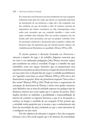 128 • Christiane Coutheux Trindade
Se a massa dos seres humanos encontra usualmente em suas ocupações
industriais nada além dos males que devem ser suportados pelo bem
da manutenção de sua existência, a culpa não é das ocupações, mas
das condições em que são levadas a cabo. O contínuo aumento de
importância dos fatores econômicos na vida contemporânea torna
ainda mais necessário que seu conteúdo científico e valor social
sejam revelados pela educação. Pois nas escolas, ocupações não são
levadas pelo lucro pecuniário, mas por seu próprio conteúdo. Livre
de associações extrínsecas e das pressões para se ganhar o salário, elas
fornecem tipos de experiência que são intrinsecamente valiosas; são
verdadeiramente libertadoras em qualidade. (Dewey, 1959, p. 220).
O excerto pertence à discussão levantada em Democracia e
educação a respeito do jogo e do trabalho. Julgamos marcante que,
em meio à sua explanação pedagógica, John Dewey encontre espaço
para manifestar sua crítica à sociedade. O jogo e o trabalho são aqui
entendidos como um espaço formativo que, ao proporcionar uma
experiênciamaisplenaaoaluno,fomentaoresgatedaautoriadohomem
em suas ações.Isso se dá pelo fato de o jogo e o trabalho possibilitarem
um “aprender como fazer as coisas” (Dewey, 1959, p. 215), isto é, eles
desenvolvem ocupações. Estas são proveitosas enquanto “busca ativa a
fins sociais” (Dewey, 1959, p. 216). Tendo por base o mapeamento da
concepção de democracia de Dewey, o termo ativo ganha contornos
mais definidos: não se trata de atividade expressa em qualquer tipo de
dinâmica exterior, mas como aquilo que é o oposto do passivo. Ativo
implica devolver ao indivíduo a possibilidade e responsabilidade de
intervir, de conduzir os negócios humanos, o que só se dá quando se
conhece na íntegra o resultado de sua ocupação. O fim permite que
a atividade tenha propósito por si mesma e que o conhecimento seja
fruto da necessidade da ação, resultando no que o autor denomina de
o inteligente uso das coisas.
Um dos objetivos da educação é resgatar o foco das ocupações
humanas com o fim social naquilo que é de interesse da comunidade.
 