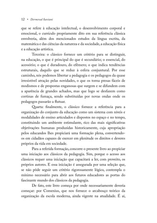 12 • Dermeval Saviani
que se refere à educação intelectual, o desenvolvimento corporal e
emocional, o currículo propriamente dito em sua referência clássica
envolveria, além dos mencionados estudos da língua escrita, da
matemática e das ciências da natureza e da sociedade, a educação física
e a educação artística.
Terceira: o clássico fornece um critério para se distinguir,
na educação, o que é principal do que é secundário; o essencial, do
acessório; o que é duradouro, do efêmero; o que indica tendências
estruturais, daquilo que se reduz à esfera conjuntural. Por esse
caminho, nós podemos libertar a pedagogia e os pedagogos da quase
irresistível atração pelas novidades, o que os torna presas fáceis de
modismos e de propostas enganosas que surgem e se difundem com
a aparência de grandes achados, mas que logo se desfazem como
cortinas de fumaça, sendo substituídas por novas ondas onde os
pedagogos passarão a flutuar.
Quarta: finalmente, o clássico fornece a referência para a
organização do conjunto da educação como um sistema com níveis e
modalidades de ensino articulados e dispostos no espaço e no tempo,
constituindo um ambiente estimulante, rico das mais significativas
objetivações humanas produzidas historicamente, cuja apropriação
pelos educandos lhes propiciará uma formação plena, convertendo-
os em cidadãos capazes de exercer em plenitude os direitos e deveres
próprios da vida em sociedade.
Para a referida formação, concorre o presente livro ao propiciar
uma iniciação aos clássicos da pedagogia. Sim, porque o acesso aos
clássicos requer uma iniciação que capacitará a ler, com proveito, os
próprios autores. E essa iniciação é assegurada por uma seleção que,
se não pôde seguir um critério rigorosamente lógico, contempla o
mínimo necessário para abrir aos futuros educadores as portas do
fascinante mundo dos clássicos da pedagogia.
De fato, este livro começa por onde necessariamente deveria
começar: por Comenius, que nos fornece o arcabouço teórico da
organização da escola moderna, ainda vigente na atualidade. É aí,
 
