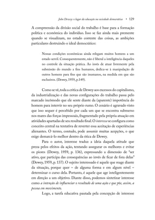 John Dewey: o lugar da educação na sociedade democrática • 129
A compreensão da divisão social do trabalho é base para a formação
política e econômica do indivíduo. Isso se faz ainda mais premente
quando se visualizam, no estado corrente das coisas, as ambições
particulares destruindo o ideal democrático:
Nossas condições econômicas ainda relegam muitos homens a um
estado servil. Consequentemente, não é liberal a inteligência daqueles
no controle da situação prática. Ao invés de atuar livremente pela
submissão do mundo a fins humanos, dedica-se à manipulação de
outros homens para fins que são inumanos, na medida em que são
exclusivos. (Dewey, 1959, p.149).
Como se vê,toda a crítica de Dewey aos excessos do capitalismo,
da industrialização e das novas configurações do trabalho passa pelo
marcado incômodo que ele sente diante da (aparente) impotência do
homem para intervir no seu próprio rumo. O cenário é agravado visto
que isso sequer é percebido por cada um que se encontra submerso
nos mares das forças impessoais, fragmentado pela própria atuação em
atividades apartadas de seu resultado final.O interessese configura como
conceito central na tentativa de reverter essa aceitação de experiências
alienantes. O termo, contudo, pode assumir muitas acepções, o que
exige demarcá-lo melhor dentro da ótica de Dewey.
Para o autor, interesse traduz a ideia daquela atitude que
preza pelos efeitos da ação, tentando assegurar os melhores e evitar
os piores (Dewey, 1959, p. 136), expressando a dimensão de “ser
ativo, que participa das consequências ao invés de ficar de fora delas”
(Dewey, 1959, p. 137). O sujeito interessado é aquele que reage diante
da situação, porque quer – de alguma forma e em algum nível –
determinar o curso dela. Portanto, é aquele que age inteligentemente
em direção a um objetivo. Diante disso, podemos sintetizar interesse
como a intenção de influenciar o resultado de uma ação e que põe, assim, a
pessoa em movimento.
Logo, a tarefa educativa pautada pela concepção de interesse
 