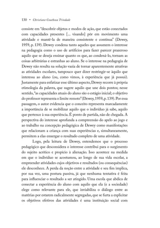 130 • Christiane Coutheux Trindade
consiste em “descobrir objetos e modos de ação, que estão conectados
com capacidades presentes [... visando] pôr em movimento uma
atividade e mantê-la de maneira consistente e contínua” (Dewey,
1959, p. 139). Dewey condena tanto aqueles que assumem o interesse
na pedagogia como o uso de artifícios para fazer parecer prazeroso
aquilo que se deseja ensinar quanto os que, ao condená-lo, tornam as
coisas arbitrárias e estranhas ao aluno. Se o interesse na pedagogia de
Dewey não resulta na solução vazia de tornar aparentemente atrativas
as atividades escolares, tampouco quer dizer restringir-se àquilo que
interessa ao aluno (ou, como vimos, à experiência que já possui).
Justamente para enfatizar esse último aspecto,Dewey recorre à própria
etimologia da palavra, que sugere aquilo que une dois pontos; nesse
sentido,“as capacidades atuais do aluno são o estágio inicial; o objetivo
do professor representa o limite remoto”(Dewey,1959,p.139).Por essa
passagem, o autor evidencia que o conceito representa marcadamente
a importância de se mobilizar aquilo que o indivíduo já sabe, aquilo
que pertence à sua experiência. É ponto de partida, não de chegada. A
perspectiva do interesse aprofunda a compreensão do apelo ao jogo e
ao trabalho na concepção pedagógica de Dewey como manifestações
que relacionam a criança com suas experiências e, simultaneamente,
permitem a elas enxergar o resultado completo de uma atividade.
Logo, pela leitura de Dewey, entendemos que o processo
pedagógico que desconsidera o interesse contribui para o surgimento
do sujeito acrítico e propício à alienação. Isso acontece na medida
em que o indivíduo se acostumou, ao longo de sua vida escolar, a
empreender atividades cujos objetivos e resultados (ou consequências)
ele desconhece. A perda da noção entre a atividade e seu fim implica,
por sua vez, uma postura passiva, já que nenhuma tentativa é feita
para influenciar o resultado a ser atingido. Uma escola que abdica de
conectar a experiência do aluno com aquilo que ela (e a sociedade)
elege como relevante para ele, que inviabiliza o diálogo entre as
matérias por estarem radicalmente segregadas, que se furta a explicitar
os objetivos efetivos das atividades é uma instituição social com
 