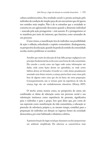 John Dewey: o lugar da educação na sociedade democrática • 131
cultura antidemocrática. Seu resultado social é a pronta aceitação pelo
indivíduo da condição de simples peça de um mecanismo que ele ignora
nos sentidos mais amplos. Não é de se estranhar que a sociedade se
converta em um aglomerado desconexo quando a dimensão individual
– marcada pela ação protagonista – está ausente. E o protagonismo só
se manifesta por meio do interesse, que funciona como acionador de
um processo.
Como vimos, a massificação tira do indivíduo sua possibilidade
de ação e reflexão, esfacelando o espírito comunitário. Analogamente,
na perspectiva da educação,quando há perda do sentido da comunidade
escolar, muitos problemas se sucedem:
Acredito que muito da educação de hoje falha porque negligencia esse
princípio fundamental da escola como uma forma de vida comunitária.
Ela concebe a escola como um lugar onde certas informações são
dadas, onde certas lições devem ser aprendidas, ou onde certos
hábitos devem ser formados. Concebe-se o valor destes pesadamente
assentado num futuro remoto; a criança precisa fazer essas coisas pelo
bem de alguma outra coisa que ela irá fazer; são mera preparação.
Consequentemente, não se tornam parte da experiência de vida da
criança, logo não são verdadeiramente educativas. (Dewey, 1897).
O trecho acima mostra como, na perspectiva do autor, são
combinadas as ideias de educação como um processo social e sua
valorização intrínseca como experiência do presente, significativa
para o indivíduo e para o grupo. Isso quer dizer que, por conta de
sua expressão como manifestação da vida comunitária, a educação se
preenche de relevância própria e, ao mesmo tempo, contribui para a
preparação do indivíduo em direção ao ingresso futuro da sociedade
democrática, por estar habituado à dinâmica coletiva.
A primeira função do órgão social que chamamos escola é proporcionar
um ambiente simplificado. Ela seleciona as características mais
 