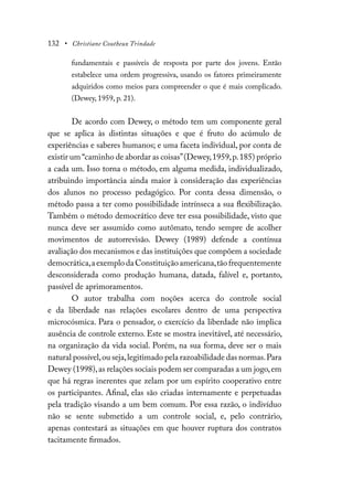 132 • Christiane Coutheux Trindade
fundamentais e passíveis de resposta por parte dos jovens. Então
estabelece uma ordem progressiva, usando os fatores primeiramente
adquiridos como meios para compreender o que é mais complicado.
(Dewey, 1959, p. 21).
De acordo com Dewey, o método tem um componente geral
que se aplica às distintas situações e que é fruto do acúmulo de
experiências e saberes humanos; e uma faceta individual, por conta de
existir um “caminho de abordar as coisas”(Dewey,1959,p.185) próprio
a cada um. Isso torna o método, em alguma medida, individualizado,
atribuindo importância ainda maior à consideração das experiências
dos alunos no processo pedagógico. Por conta dessa dimensão, o
método passa a ter como possibilidade intrínseca a sua flexibilização.
Também o método democrático deve ter essa possibilidade, visto que
nunca deve ser assumido como autômato, tendo sempre de acolher
movimentos de autorrevisão. Dewey (1989) defende a contínua
avaliação dos mecanismos e das instituições que compõem a sociedade
democrática,aexemplodaConstituiçãoamericana,tãofrequentemente
desconsiderada como produção humana, datada, falível e, portanto,
passível de aprimoramentos.
O autor trabalha com noções acerca do controle social
e da liberdade nas relações escolares dentro de uma perspectiva
microcósmica. Para o pensador, o exercício da liberdade não implica
ausência de controle externo. Este se mostra inevitável, até necessário,
na organização da vida social. Porém, na sua forma, deve ser o mais
natural possível,ou seja,legitimado pela razoabilidade das normas.Para
Dewey (1998),as relações sociais podem ser comparadas a um jogo,em
que há regras inerentes que zelam por um espírito cooperativo entre
os participantes. Afinal, elas são criadas internamente e perpetuadas
pela tradição visando a um bem comum. Por essa razão, o indivíduo
não se sente submetido a um controle social, e, pelo contrário,
apenas contestará as situações em que houver ruptura dos contratos
tacitamente firmados.
 