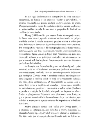 John Dewey: o lugar da educação na sociedade democrática • 133
Se no jogo, intrinsecamente competitivo, há essa dimensão
cooperativa, na família e no ambiente escolar a característica se
acentua, principalmente porque existem objetivos comuns ao grupo.
Da mesma maneira, regras de conduta autênticas devem idealmente
ser estabelecidas em sala de aula com o propósito de diminuir os
conflitos de convivência.
Dewey (1998) acredita que o controle dos alunos pode ocorrer
de forma mais natural, quando se efetua por intermédio da própria
atividade escolar. A escola tradicional procura manter a ordem por
meio da imposição da vontade do professor,visto mais como um chefe.
Em contrapartida, o educador da escola progressista, ao lançar mão da
autoridade,deve fazê-lo de maneira justa,visando ao interesse coletivo,
representando figura análoga a de um líder. Podemos notar que a essa
concepção aplicam-se os princípios norteadores da democracia, em
que a vontade coletiva impõe-se, frequentemente, sobre os interesses
particulares do indivíduo.
A detecção das demandas do grupo social configurado pelos
alunos só pode ser realizada com precisão pelo professor por meio de
um conhecimento profundo tanto da matéria quanto dos indivíduos
que o integram (Dewey, 1998). A atividade essencial de planejamento
para assegurar o controle social só pode ser devidamente realizada
em posse desse embasamento. O planejamento, de acordo com o
autor, deve prever a existência de exceções – como alunos rebeldes
ou excessivamente passivos –, mas nunca se calcar nelas. Também,
seguindo o princípio da liberdade, não pode ser imposto ao aluno.
Assim, o planejamento demonstra duas dimensões: uma firme, em
que se garante a continuidade do trabalho escolar; e outra flexível, que
viabiliza a interação e o aproveitamento das experiências individuais
dos alunos.
Outro conceito tratado com ênfase por Dewey (1998) é
a liberdade de inteligência, que constitui a própria finalidade da
educação. Como tipo de liberdade-fim, deve efetuar-se mediante a
liberdade-meio, que se compõe da manifestação externa, física e de
 