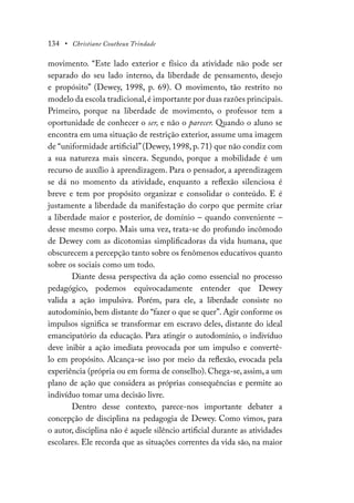 134 • Christiane Coutheux Trindade
movimento. “Este lado exterior e físico da atividade não pode ser
separado do seu lado interno, da liberdade de pensamento, desejo
e propósito” (Dewey, 1998, p. 69). O movimento, tão restrito no
modelo da escola tradicional,é importante por duas razões principais.
Primeiro, porque na liberdade de movimento, o professor tem a
oportunidade de conhecer o ser, e não o parecer. Quando o aluno se
encontra em uma situação de restrição exterior, assume uma imagem
de “uniformidade artificial”(Dewey, 1998, p. 71) que não condiz com
a sua natureza mais sincera. Segundo, porque a mobilidade é um
recurso de auxílio à aprendizagem. Para o pensador, a aprendizagem
se dá no momento da atividade, enquanto a reflexão silenciosa é
breve e tem por propósito organizar e consolidar o conteúdo. E é
justamente a liberdade da manifestação do corpo que permite criar
a liberdade maior e posterior, de domínio – quando conveniente –
desse mesmo corpo. Mais uma vez, trata-se do profundo incômodo
de Dewey com as dicotomias simplificadoras da vida humana, que
obscurecem a percepção tanto sobre os fenômenos educativos quanto
sobre os sociais como um todo.
Diante dessa perspectiva da ação como essencial no processo
pedagógico, podemos equivocadamente entender que Dewey
valida a ação impulsiva. Porém, para ele, a liberdade consiste no
autodomínio, bem distante do “fazer o que se quer”. Agir conforme os
impulsos significa se transformar em escravo deles, distante do ideal
emancipatório da educação. Para atingir o autodomínio, o indivíduo
deve inibir a ação imediata provocada por um impulso e convertê-
lo em propósito. Alcança-se isso por meio da reflexão, evocada pela
experiência (própria ou em forma de conselho). Chega-se, assim, a um
plano de ação que considera as próprias consequências e permite ao
indivíduo tomar uma decisão livre.
Dentro desse contexto, parece-nos importante debater a
concepção de disciplina na pedagogia de Dewey. Como vimos, para
o autor, disciplina não é aquele silêncio artificial durante as atividades
escolares. Ele recorda que as situações correntes da vida são, na maior
 