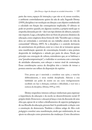 John Dewey: o lugar da educação na sociedade democrática • 135
parte das vezes, espaços de interação, e que não se vê, nessas ocasiões,
o ambiente controladamente quieto da sala de aula. Segundo Dewey
(1959),disciplina é ter resolução em direção a um objetivo estabelecido
e calculado em função das consequências implicadas. O silêncio só
pode ser positivo quando, em algumas ocasiões, a própria tarefa que se
empenha demanda por ele – daí é um tipo distinto de silêncio,natural e
não imposto.Logo,a disciplina deve ser fruto do processo dinâmico da
educação, como exigência dessa forma de vida: “Acredito que a criança
deva ser estimulada e controlada em seu trabalho através da vida da
comunidade” (Dewey, 1897). Se a disciplina e o controle derivarem
do autoritarismo do professor, corre-se o risco de se tornarem apenas
uma manifestação aparente de concentração, levando a uma postura
desprovida de inteligência e atitude por parte do aluno. Tendo por
princípio sua concepção de cultura, entendemos que, ao se habituar a
essa “pseudocompenetração”, o indivíduo se acostuma com a execução
de atividades alienantes, sem esboçar o menor sinal de contestação.
Essas considerações acerca da disciplina têm o intuito de tornar a
postura exterior um reflexo da disposição de espírito:
Uma pessoa que é exercitada a considerar suas ações, a tomá-las
deliberadamente, é nessa medida disciplinada. Adicione a essa
habilidade um poder de resistir em um curso inteligentemente
escolhido em face à distração, confusão e dificuldade, e você tem a
essência da disciplina. (Dewey, 1959, p. 141).
Dewey empenhou intensos esforços intelectuais para expressar
a importância da educação e da escola no desenvolvimento social. O
próprio título Democracia e educação já lança o tom da discussão de uma
obra que, apesar de se voltar a detalhamentos de aspectos pedagógicos
de sua filosofia da educação,procura fazê-lo ponderando a relação com
a construção da democracia. Também o último artigo de Meu credo
pedagógico constitui uma manifestação, ainda que embrionária, de sua
aposta na educação como promotora das mudanças. Como discutimos
 