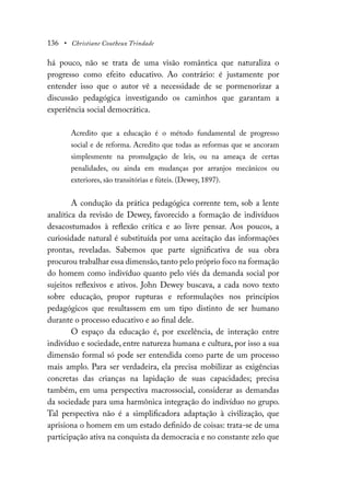136 • Christiane Coutheux Trindade
há pouco, não se trata de uma visão romântica que naturaliza o
progresso como efeito educativo. Ao contrário: é justamente por
entender isso que o autor vê a necessidade de se pormenorizar a
discussão pedagógica investigando os caminhos que garantam a
experiência social democrática.
Acredito que a educação é o método fundamental de progresso
social e de reforma. Acredito que todas as reformas que se ancoram
simplesmente na promulgação de leis, ou na ameaça de certas
penalidades, ou ainda em mudanças por arranjos mecânicos ou
exteriores, são transitórias e fúteis. (Dewey, 1897).
A condução da prática pedagógica corrente tem, sob a lente
analítica da revisão de Dewey, favorecido a formação de indivíduos
desacostumados à reflexão crítica e ao livre pensar. Aos poucos, a
curiosidade natural é substituída por uma aceitação das informações
prontas, reveladas. Sabemos que parte significativa de sua obra
procurou trabalhar essa dimensão,tanto pelo próprio foco na formação
do homem como indivíduo quanto pelo viés da demanda social por
sujeitos reflexivos e ativos. John Dewey buscava, a cada novo texto
sobre educação, propor rupturas e reformulações nos princípios
pedagógicos que resultassem em um tipo distinto de ser humano
durante o processo educativo e ao final dele.
O espaço da educação é, por excelência, de interação entre
indivíduo e sociedade, entre natureza humana e cultura, por isso a sua
dimensão formal só pode ser entendida como parte de um processo
mais amplo. Para ser verdadeira, ela precisa mobilizar as exigências
concretas das crianças na lapidação de suas capacidades; precisa
também, em uma perspectiva macrossocial, considerar as demandas
da sociedade para uma harmônica integração do indivíduo no grupo.
Tal perspectiva não é a simplificadora adaptação à civilização, que
aprisiona o homem em um estado definido de coisas: trata-se de uma
participação ativa na conquista da democracia e no constante zelo que
 