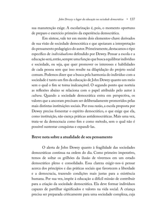 John Dewey: o lugar da educação na sociedade democrática • 137
sua manutenção exige. A escolarização é, pois, o momento oportuno
de preparo e exercício primeiro da experiência democrática.
Em síntese, vale ter em mente dois elementos-chave derivados
de sua visão de sociedade democrática e que apoiaram a interpretação
do pensamento pedagógico do autor.Primeiramente,destacamos o tipo
específico de individualismo defendido por Dewey. Pensar a escola e a
educação será,então,sempre uma função que busca equilibrar indivíduo
e sociedade, ou seja, que quer promover os interesses e habilidades
de cada pessoa sem que isso resulte na dilapidação do projeto social
comum.Podemos dizer que a busca pela harmonia do indivíduo com a
sociedade é tanto um fim da educação de John Dewey quanto um meio
sem o qual o fim se torna inalcançável. O segundo ponto que norteia
as reflexões abaixo se relaciona com o papel atribuído pelo autor à
cultura. Quando a sociedade democrática entra em perspectiva, os
valores que a ancoram precisam ser deliberadamente promovidos pelas
mais distintas instituições sociais. Por essa razão, a escola proposta por
Dewey precisa fomentar o espírito democrático, o que exige que ela,
como instituição, não exerça práticas antidemocráticas. Mais uma vez,
trata-se da democracia como fim e como método, sem o qual não é
possível sustentar conquistas e expandi-las.
Breve nota sobre a atualidade de seu pensamento
O alerta de John Dewey quanto à fragilidade das sociedades
democráticas continua na ordem do dia. Como primeiro imperativo,
temos de soltar os grilhões da ilusão de vivermos em um estado
democrático pleno e consolidado. Essa clareza exigir-nos-á pensar
acerca dos princípios e das práticas sociais que favorecem a liberdade
e a democracia, trazendo condições mais justas para a existência
humana. Por sua vez, impõe à educação a difícil missão de contribuir
para a criação da sociedade democrática. Ela deve formar indivíduos
capazes de partilhar significados e valores na vida social. A criança
precisa ser preparada criticamente para uma sociedade complexa, cuja
 