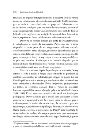138 • Christiane Coutheux Trindade
tendência ao império de forças impessoais é crescente. O meio para se
conseguir isso, contudo, não consiste na antecipação de dilemas sociais
para os quais a criança ainda não está preparada. Sobretudo, trata-
se de oferecer condições para seu pleno desenvolvimento intelectual,
corporal, emocional e moral. Cada movimento nesse sentido deve ser
balizado pelas exigências que a criação de uma sociedade democrática
impõe, expressas na busca pela harmonia indivíduo-sociedade.
Dewey vê no homem comum, por conta de seu caráter avesso
à radicalização, o esteio da democracia. Parece-nos que o autor
despendeu a maior parte de seu engajamento reflexivo tentando
descobrir caminhos para a educação,justamente pela influência que ela
dirige à sociedade. Ao compreender a democracia como uma questão
posta no campo da ética, Dewey chama o homem a responsabilizar-
se pelo seu caminho. A educação é o chamado daqueles que se
responsabilizam pela formação desse homem comum no cuidado com
o desenvolvimento de cada um de seus integrantes.
Cerca de vinte anos depois da publicação de seu credo, Dewey
estende a toda a escola a função antes atribuída ao professor de
escolher e encaminhar as influências que atingem os alunos. Em sua
filosofia política, o autor mostra que as relações sociais estão cada vez
mais imbricadas e obscurecidas. Forças impessoais, principalmente
no âmbito da economia, parecem ditar os rumos da associação
humana, impossibilitando sua alteração pela ação individual (Dewey,
1989, 1999). E essa crescente complexidade social tem implicações
pedagógicas. Dewey defende que o ensino deve considerar a forma
como se dá o desenvolvimento da criança: partir do simples para o
mais complexo; do conhecido para o novo; da experiência para sua
reconstrução. A escola como simplificação da sociedade obedece a essa
lógica. Tempos depois, as proposições de Piaget4
, cuja psicologia do
desenvolvimento também afirma que o pensamento parte do concreto
em direção à abstração,serão colocadas sob a lógica da ciência.Julgamos
4
Piaget nasceu em 1896, um ano antes da publicação de Meu credo pedagógico;
e ainda era estudante quando Dewey escreveu Democracia e educação.
 