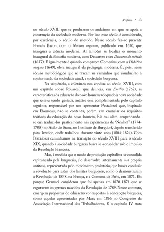 Prefácio • 13
no século XVII, que se produzem os andaimes em que se apoia a
construção da sociedade moderna. Por isso esse século é considerado,
por excelência, o século do método. Nesse século faz-se presente
Francis Bacon, com o Novum organon, publicado em 1620, que
inaugura a ciência moderna. Aí também se localiza o momento
inaugural da filosofia moderna, com Descartes e seu Discurso do método
(1637). E igualmente é quando comparece Comenius, com a Didática
magna (1649), obra inaugural da pedagogia moderna. É, pois, nesse
século metodológico que se traçam os caminhos que conduzirão à
conformação da sociedade atual, a sociedade burguesa.
Na sequência, a coletânea nos conduz ao século XVIII, com
um capítulo sobre Rousseau que delineia, em Emílio (1762), as
características da educação do novo homem adequado à nova sociedade
que estava sendo gestada, análise essa complementada pelo capítulo
seguinte, responsável por nos apresentar Pestalozzi que, inspirado
em Rousseau, não se contenta, porém, em enunciar os requisitos
teóricos da educação do novo homem. Ele vai além, empenhando-
se em traduzi-los praticamente nas experiências de “Neuhof” (1774-
1780) no Asilo de Stanz, no Instituto de Burgdorf, depois transferido
para Iverdon, onde trabalhou durante vinte anos (1804-1824). Com
Pestalozzi caminhamos na transição do século XVIII para o século
XIX, quando a sociedade burguesa busca se consolidar sob o impulso
da Revolução Francesa.
Mas,à medida que o modo de produção capitalista se consolida
capitaneado pela burguesia, ele desenvolve internamente sua própria
antítese, representada pelo movimento proletário, que busca conduzir
a revolução para além dos limites burgueses, como o demonstraram
a Revolução de 1848, na França, e a Comuna de Paris, em 1871. Eis
porque Gramsci considerou que foi apenas em 1870-1871 que se
esgotaram os germes nascidos da Revolução de 1789. Nesse contexto,
emergem propostas de educação contrapostas à concepção burguesa,
como aquelas apresentadas por Marx em 1866 no Congresso da
Associação Internacional dos Trabalhadores. E o capítulo IV trata
 