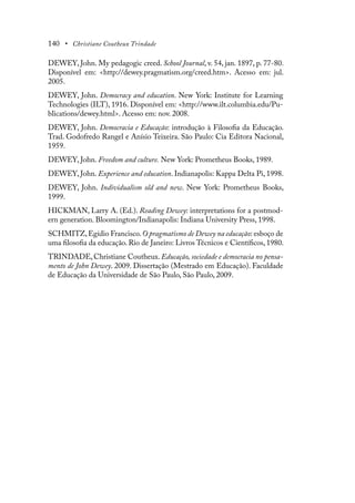 140 • Christiane Coutheux Trindade
DEWEY, John. My pedagogic creed. School Journal, v. 54, jan. 1897, p. 77-80.
Disponível em: <http://dewey.pragmatism.org/creed.htm>. Acesso em: jul.
2005.
DEWEY, John. Democracy and education. New York: Institute for Learning
Technologies (ILT), 1916. Disponível em: <http://www.ilt.columbia.edu/Pu-
blications/dewey.html>. Acesso em: nov. 2008.
DEWEY, John. Democracia e Educação: introdução à Filosofia da Educação.
Trad. Godofredo Rangel e Anísio Teixeira. São Paulo: Cia Editora Nacional,
1959.
DEWEY, John. Freedom and culture. New York: Prometheus Books, 1989.
DEWEY, John. Experience and education. Indianapolis: Kappa Delta Pi, 1998.
DEWEY, John. Individualism old and new. New York: Prometheus Books,
1999.
HICKMAN, Larry A. (Ed.). Reading Dewey: interpretations for a postmod-
ern generation. Bloomington/Indianapolis: Indiana University Press, 1998.
SCHMITZ,Egídio Francisco.O pragmatismo de Dewey na educação: esboço de
uma filosofia da educação. Rio de Janeiro: Livros Técnicos e Científicos, 1980.
TRINDADE, Christiane Coutheux. Educação, sociedade e democracia no pensa-
mento de John Dewey. 2009. Dissertação (Mestrado em Educação). Faculdade
de Educação da Universidade de São Paulo, São Paulo, 2009.
 