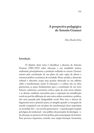 141
A perspectiva pedagógica
de Antonio Gramsci
Deise Rosalio Silva
Introdução
O objetivo deste texto é identificar o discurso de Antonio
Gramsci (1981-1937) sobre educação e sua atualidade teórica,
analisando, principalmente, a produção realizada no cárcere. Gramsci
ansiava pela constituição de um plano de ação capaz de alterar a
estrutura político-econômica da sociedade. Nesse sentido, a dimensão
cultural e educativa ocupa uma posição destacada na sua reflexão
sobre a transformação social. A educação e a cultura são, na ótica
gramsciana, as peças fundamentais para a constituição de um novo
homem: autônomo, consciente, crítico, capaz de criar novas relações
e as demais condições necessárias para a superação da estratificação
social em prol da edificação de uma outra ordem econômica e política,
não mais pautada pela desigualdade social. Para isso, o alcance da
hegemonia seria o primeiro passo, só atingido quando a concepção de
mundo compatível com tal plano de transformação fosse majoritária
na sociedade. Eis – nos escritos gramscianos – o grande papel ocupado
pela figura do intelectual – ator público disseminador de ideologias – e
da educação no processo de luta política pela emancipação do homem.
Esse processo requereria, contudo, uma ampla formação humanista,
 