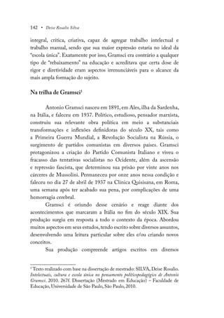142 • Deise Rosalio Silva
integral, crítica, criativa, capaz de agregar trabalho intelectual e
trabalho manual, sendo que sua maior expressão estaria no ideal da
“escola única”. Exatamente por isso, Gramsci era contrário a qualquer
tipo de “rebaixamento” na educação e acreditava que certa dose de
rigor e diretividade eram aspectos irrenunciáveis para o alcance da
mais ampla formação do sujeito.
Na trilha de Gramsci1
Antonio Gramsci nasceu em 1891, em Ales, ilha da Sardenha,
na Itália, e faleceu em 1937. Político, estudioso, pensador marxista,
construiu sua relevante obra política em meio a substanciais
transformações e inflexões definidoras do século XX, tais como
a Primeira Guerra Mundial, a Revolução Socialista na Rússia, o
surgimento de partidos comunistas em diversos países. Gramsci
protagonizou a criação do Partido Comunista Italiano e viveu o
fracasso das tentativas socialistas no Ocidente, além da ascensão
e repressão fascista, que determinou sua prisão por vinte anos nos
cárceres de Mussolini. Permaneceu por onze anos nessa condição e
faleceu no dia 27 de abril de 1937 na Clínica Quisisana, em Roma,
uma semana após ter acabado sua pena, por complicações de uma
hemorragia cerebral.
Gramsci é oriundo desse cenário e reage diante dos
acontecimentos que marcaram a Itália no fim do século XIX. Sua
produção surgiu em resposta a todo o contexto da época. Abordou
muitos aspectos em seus estudos,tendo escrito sobre diversos assuntos,
desenvolvendo uma leitura particular sobre eles e/ou criando novos
conceitos.
Sua produção compreende artigos escritos em diversos
1
Texto realizado com base na dissertação de mestrado: SILVA, Deise Rosalio.
Intelectuais, cultura e escola única no pensamento políticopedagógico de Antonio
Gramsci. 2010. 267f. Dissertação (Mestrado em Educação) – Faculdade de
Educação, Universidade de São Paulo, São Paulo, 2010.
 