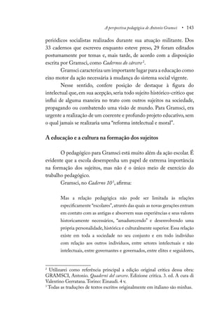 A perspectiva pedagógica de Antonio Gramsci • 143
periódicos socialistas realizados durante sua atuação militante. Dos
33 cadernos que escreveu enquanto esteve preso, 29 foram editados
postumamente por temas e, mais tarde, de acordo com a disposição
escrita por Gramsci, como Cadernos do cárcere2
.
Gramsci caracteriza um importante lugar para a educação como
eixo motor da ação necessária à mudança do sistema social vigente.
Nesse sentido, confere posição de destaque à figura do
intelectual que, em sua acepção, seria todo sujeito histórico-crítico que
influi de alguma maneira no trato com outros sujeitos na sociedade,
propagando ou combatendo uma visão de mundo. Para Gramsci, era
urgente a realização de um coerente e profundo projeto educativo, sem
o qual jamais se realizaria uma “reforma intelectual e moral”.
A educação e a cultura na formação dos sujeitos
O pedagógico para Gramsci está muito além da ação escolar. É
evidente que a escola desempenha um papel de extrema importância
na formação dos sujeitos, mas não é o único meio de exercício do
trabalho pedagógico.
Gramsci, no Caderno 103
, afirma:
Mas a relação pedagógica não pode ser limitada às relações
especificamente “escolares”,através das quais as novas gerações entram
em contato com as antigas e absorvem suas experiências e seus valores
historicamente necessários, “amadurecendo” e desenvolvendo uma
própria personalidade, histórica e culturalmente superior. Essa relação
existe em toda a sociedade no seu conjunto e em todo indivíduo
com relação aos outros indivíduos, entre setores intelectuais e não
intelectuais, entre governantes e governados, entre elites e seguidores,
2
Utilizarei como referência principal a edição original crítica dessa obra:
GRAMSCI, Antonio. Quaderni del carcere. Edizione critica. 3. ed. A cura di
Valentino Gerratana.Torino: Einaudi. 4 v.
3
Todas as traduções de textos escritos originalmente em italiano são minhas.
 