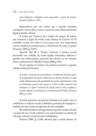 144 • Deise Rosalio Silva
entre dirigentes e dirigidos, entre vanguardas e corpos de exército.
(Gramsci, 2007, p. 1.331).
Depreende-se por esse trecho que a questão formativa
acompanha outras esferas sociais e, portanto, está indissociavelmente
ligada à questão cultural.
A ênfase que Gramsci dá à criação de espaços de cultura
não minimiza o papel da escola, como destaca no Caderno 19: “A
atividade escolar, em todos os seus graus, tem uma importância
enorme também econômica, para os intelectuais de todos os graus”
(Gramsci, 2007, p. 2.047).
Segundo Dal Ri e Vieitez: “somente o sistema escolar
desenvolve esse trabalho de modo regular, sistemático, reflexivo e
apoiado nos conhecimentos universais das ciências ou em variantes
desses conhecimentos” (Dal Ri; Vieitez, 2009, p. 257).
A esse respeito, no Caderno 12, podemos encontrar a seguinte
referência feita por Gramsci:
A escola é o instrumento para elaborar os intelectuais de vários graus.
A complexidade da função intelectual nos diversos Estados se pode
medir objetivamente pela quantidade de escolas especializadas e pela
sua hierarquia: quanto mais extensa é a “área” escolar e quanto mais
numerosos os “graus” “verticais” da escola, tanto é mais complexo o
mundo cultural, a civilização, de um determinado Estado. (Gramsci,
2007, p. 1.517).
A escola apresenta uma posição balizadora do modo como se
estabelecem as relações sociais; é definidora, portanto, da roupagem e,
também, de certo modo, da expressão de uma sociedade.
Ele atribui fundamental importância à questão escolar,inclusive
o projeto de uma “escola unitária” é sua maior bandeira no âmbito da
“elevação cultural e moral” da classe trabalhadora.
Gramsci (2007, p. 1.546) afirmava que o estudo deveria ser
 