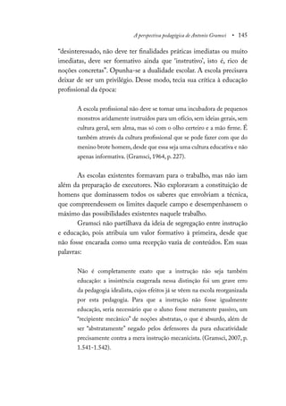 A perspectiva pedagógica de Antonio Gramsci • 145
“desinteressado, não deve ter finalidades práticas imediatas ou muito
imediatas, deve ser formativo ainda que ‘instrutivo’, isto é, rico de
noções concretas”. Opunha-se a dualidade escolar. A escola precisava
deixar de ser um privilégio. Desse modo, tecia sua crítica à educação
profissional da época:
A escola profissional não deve se tornar uma incubadora de pequenos
monstros aridamente instruídos para um ofício, sem ideias gerais, sem
cultura geral, sem alma, mas só com o olho certeiro e a mão firme. É
também através da cultura profissional que se pode fazer com que do
menino brote homem, desde que essa seja uma cultura educativa e não
apenas informativa. (Gramsci, 1964, p. 227).
As escolas existentes formavam para o trabalho, mas não iam
além da preparação de executores. Não exploravam a constituição de
homens que dominassem todos os saberes que envolviam a técnica,
que compreendessem os limites daquele campo e desempenhassem o
máximo das possibilidades existentes naquele trabalho.
Gramsci não partilhava da ideia de segregação entre instrução
e educação, pois atribuía um valor formativo à primeira, desde que
não fosse encarada como uma recepção vazia de conteúdos. Em suas
palavras:
Não é completamente exato que a instrução não seja também
educação: a insistência exagerada nessa distinção foi um grave erro
da pedagogia idealista, cujos efeitos já se vêem na escola reorganizada
por esta pedagogia. Para que a instrução não fosse igualmente
educação, seria necessário que o aluno fosse meramente passivo, um
“recipiente mecânico” de noções abstratas, o que é absurdo, além de
ser “abstratamente” negado pelos defensores da pura educatividade
precisamente contra a mera instrução mecanicista. (Gramsci, 2007, p.
1.541-1.542).
 