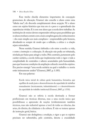 146 • Deise Rosalio Silva
Esse trecho elucida elementos importantes da concepção
gramsciana de educação. Gramsci não concebe o aluno como uma
“tábula rasa”; ele discorda completamente dessa acepção. Vê o aluno
como um sujeito-histórico que traz em si o peso e o aprendizado das
experiências vividas.E é com esse aluno que a escola deve trabalhar.As
instituições de ensino devem empreender esforços para possibilitar que
os alunos tenham contato com a mais completa gama de conhecimentos
– dos mais simples aos mais complexos – empreendidos pelo homem,
abordando-os sempre de modo que a reflexão, a crítica e a criação
sejam estimuladas.
Nesse sentido, Gramsci defendia o elo entre a escola e a vida,
e entre a instrução e a educação. A educação não podia ser rebaixada,
nivelada por baixo para atingir a todos. Pelo contrário, justamente pelo
caráter unitário, a escola tinha que implementar todo o rigor e toda a
complexidade de conteúdos e saberes acumulados pela humanidade,
para que houvesse condições da ampliação cultural e moral dos sujeitos.
Era preciso emergir “uma escola unitária na qual o trabalho e a teoria
estão intimamente unidos” (Gramsci, 2007, p. 1.183).
Em suas palavras:
Escola única inicial de cultura geral, humanística, formativa, que
equilibre de modo justo o desenvolvimento da capacidade de trabalhar
manualmente (tecnicamente, industrialmente) e o desenvolvimento
da capacidade do trabalho intelectual (Gramsci, 2007, p. 1.531).
Gramsci não se referia à escola destinada a formar
profissionais em técnicas diversas, mas a uma escola única que
possibilitasse a apreensão de noções (evidentemente também
técnicas, mas não reduzível apenas a isso) de todas as ciências, das
artes, do direito, da cidadania e da cultura. E não se tratava apenas
de instrução geral, básica.
Gramsci não deslegitima a erudição, o rigor a que os sujeitos
precisam ser submetidos, pelo contrário, denota a crucialidade
 