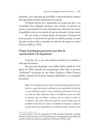 A perspectiva pedagógica de Antonio Gramsci • 147
atribuída a uma educação que possibilite o desenvolvimento máximo
das capacidades também intelectuais dos sujeitos.
O Estado deveria ser o mantenedor da escola, mas não o seu
controlador. Sua obrigação precisava estar calcada na garantia do
acesso, na permanência em uma instituição que oferecesse um ensino
de qualidade, mas não no controle do que era ensinado e de que modo.
Por esse motivo, “a inteira função da educação e formação das
novas gerações se transforma de privada em pública, porque só assim
ela pode envolver todas as gerações sem divisões de grupos ou castas”
(Gramsci, 2007, p. 1.534).
O lugar da pedagogia gramsciana: para além da
espontaneidade e do dogmatismo
Coerente com a sua visão histórica, Gramsci era contrário a
todo tipo de inatismo.
Em uma carta destinada a sua mulher Giulia, datada de 1º de
agosto de 19324
, tratando dos apontamentos dela sobre as possíveis
“inclinações” vocacionais de seus filhos Giuliano e Délio, Gramsci
aborda a questão da formação integral, explicitando a sua concepção
de homem:
Digo-te, na verdade, que não creio nessas inclinações genéricas assim
precoces e que tenho pouca confiança em tua capacidade de observar
as suas tendências quanto a uma orientação profissional. Creio que
em cada um deles subsistem todas as tendências, como em todas
as crianças, seja em relação à prática, seja em relação à teoria ou
à fantasia e que antes seria justo guiá-los, neste sentido, para um
equilíbrio harmônico de todas as faculdades intelectuais e práticas,
as quais terão como especializar-se no devido tempo, com base numa
4
A carta escrita em 14 de dezembro de 1931, também destinada à mulher
Giulia,já trazia essa discussão.É também nessa correspondência que afirma “A
questão escolar me interessa muitíssimo” (Gramsci, 1987b, p. 68).
 